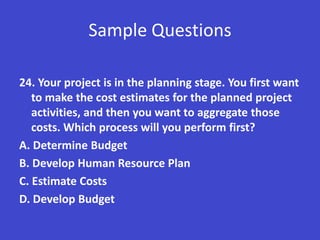 Sample Questions

24. Your project is in the planning stage. You first want
   to make the cost estimates for the planned project
   activities, and then you want to aggregate those
   costs. Which process will you perform first?
A. Determine Budget
B. Develop Human Resource Plan
C. Estimate Costs
D. Develop Budget
 