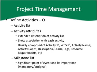 Project Time Management
• Define Activities – O
  – Activity list
  – Activity attributes
     • Extended description of activity list
     • Show association with each activity
     • Usually composed of Activity ID, WBS ID, Activity Name,
       Activity Codes, Description, Leads, Lags, Resource
       Requirements, etc
  – Milestone list
     • Significant point of event and its importance
       (mandatory/optional)
 