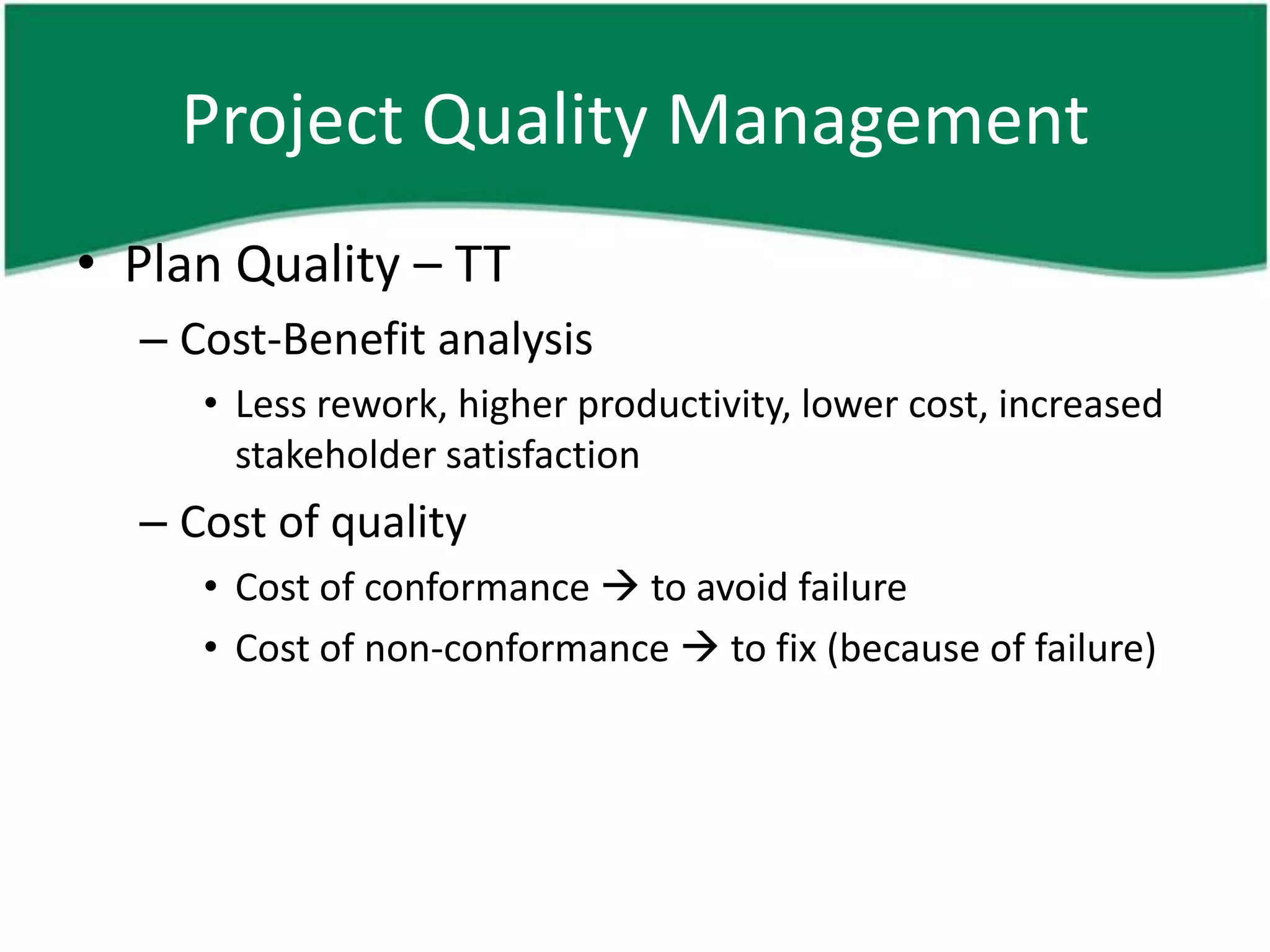 Project Quality Management
• Plan Quality – TT
  – Cost-Benefit analysis
     • Less rework, higher productivity, lower cost, increased
       stakeholder satisfaction
  – Cost of quality
     • Cost of conformance  to avoid failure
     • Cost of non-conformance  to fix (because of failure)
 