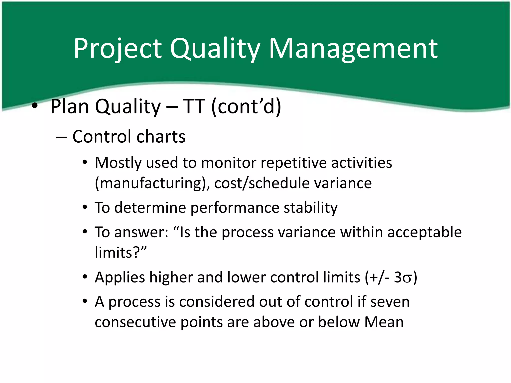 Project Quality Management
• Plan Quality – TT (cont’d)
  – Control charts
     • Mostly used to monitor repetitive activities
       (manufacturing), cost/schedule variance
     • To determine performance stability
     • To answer: “Is the process variance within acceptable
       limits?”
     • Applies higher and lower control limits (+/- 3 )
     • A process is considered out of control if seven
       consecutive points are above or below Mean
 