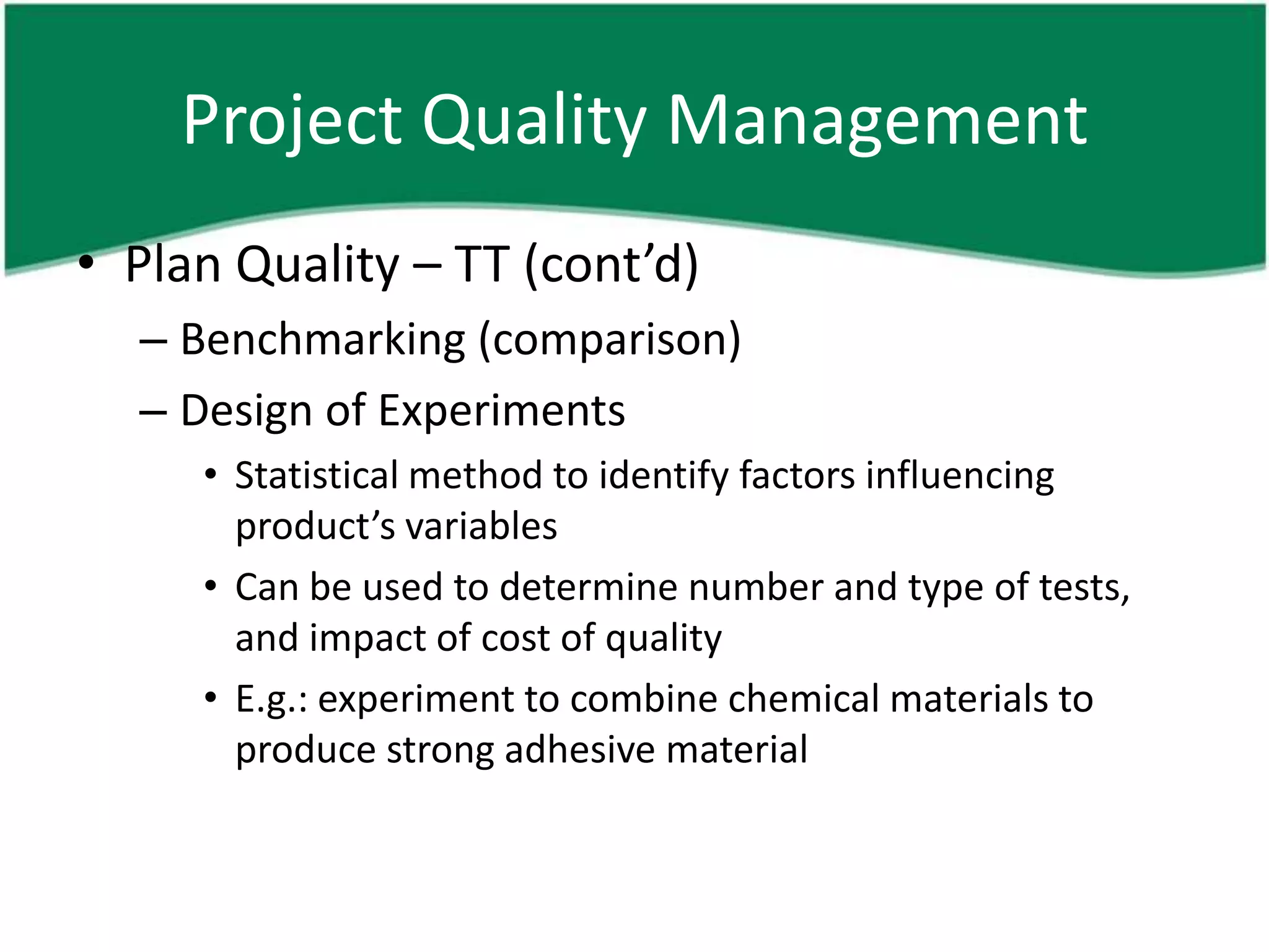 Project Quality Management
• Plan Quality – TT (cont’d)
  – Benchmarking (comparison)
  – Design of Experiments
     • Statistical method to identify factors influencing
       product’s variables
     • Can be used to determine number and type of tests,
       and impact of cost of quality
     • E.g.: experiment to combine chemical materials to
       produce strong adhesive material
 