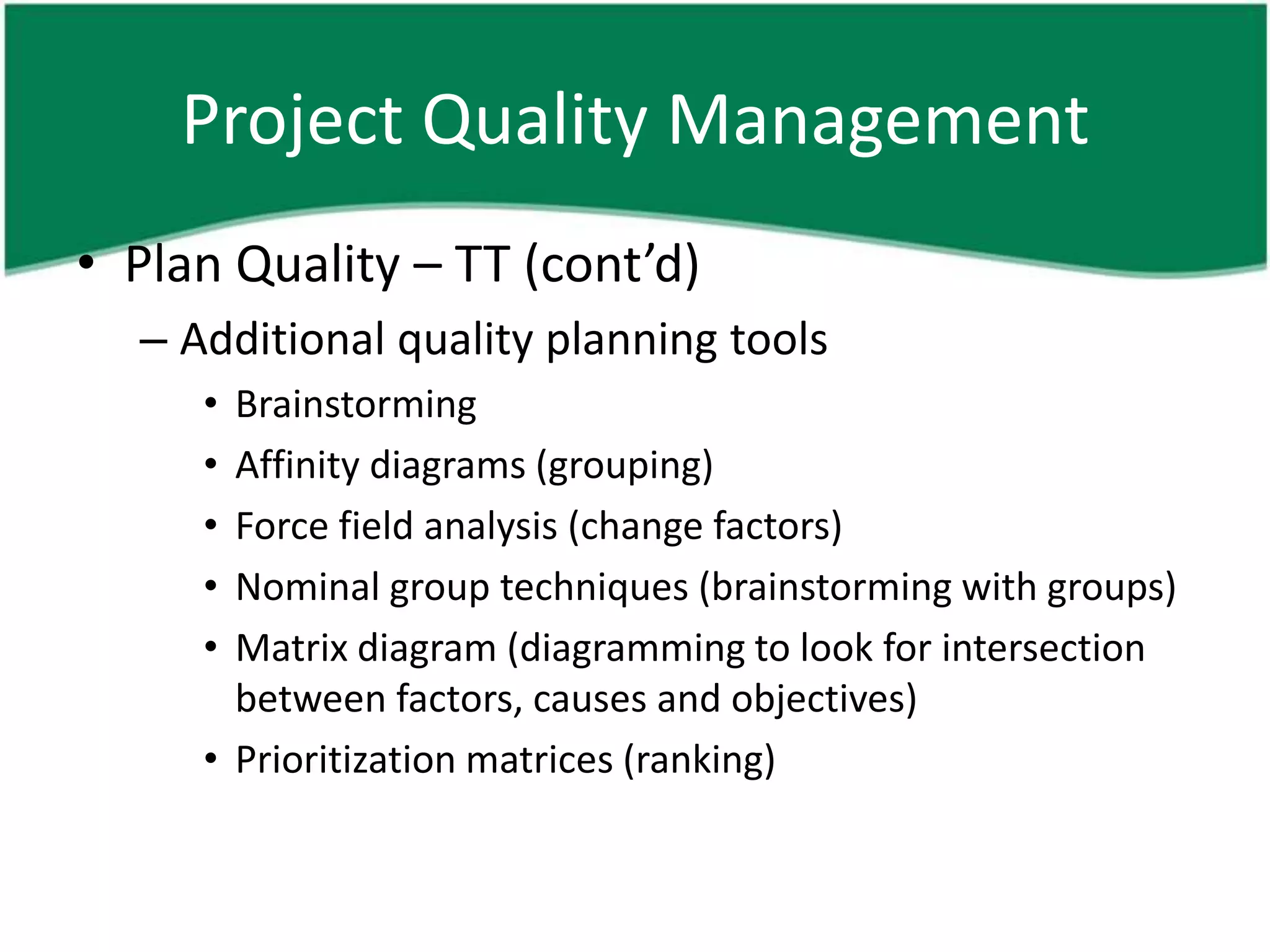 Project Quality Management
• Plan Quality – TT (cont’d)
  – Additional quality planning tools
     • Brainstorming
     • Affinity diagrams (grouping)
     • Force field analysis (change factors)
     • Nominal group techniques (brainstorming with groups)
     • Matrix diagram (diagramming to look for intersection
       between factors, causes and objectives)
     • Prioritization matrices (ranking)
 