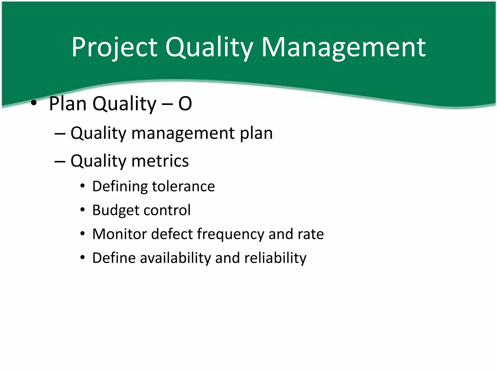 Project Quality Management
• Plan Quality – O
  – Quality management plan
  – Quality metrics
     •   Defining tolerance
     •   Budget control
     •   Monitor defect frequency and rate
     •   Define availability and reliability
 