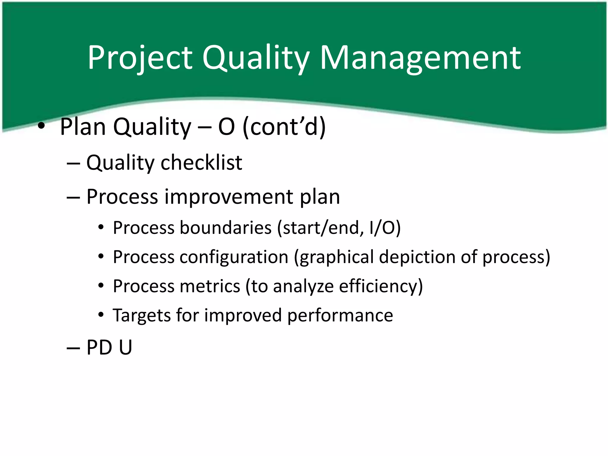 Project Quality Management
• Plan Quality – O (cont’d)
  – Quality checklist
  – Process improvement plan
     •   Process boundaries (start/end, I/O)
     •   Process configuration (graphical depiction of process)
     •   Process metrics (to analyze efficiency)
     •   Targets for improved performance
  – PD U
 