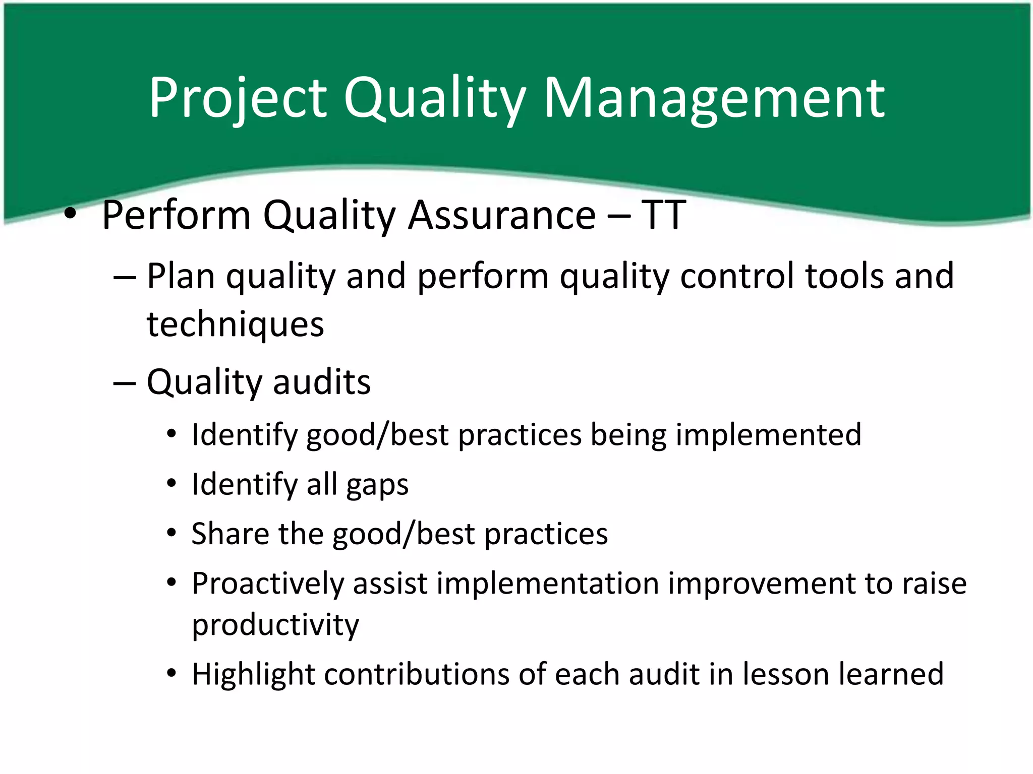 Project Quality Management
• Perform Quality Assurance – TT
  – Plan quality and perform quality control tools and
    techniques
  – Quality audits
     • Identify good/best practices being implemented
     • Identify all gaps
     • Share the good/best practices
     • Proactively assist implementation improvement to raise
       productivity
     • Highlight contributions of each audit in lesson learned
 