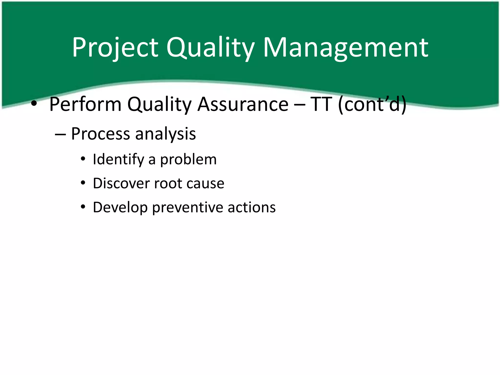 Project Quality Management
• Perform Quality Assurance – TT (cont’d)
  – Process analysis
     • Identify a problem
     • Discover root cause
     • Develop preventive actions
 