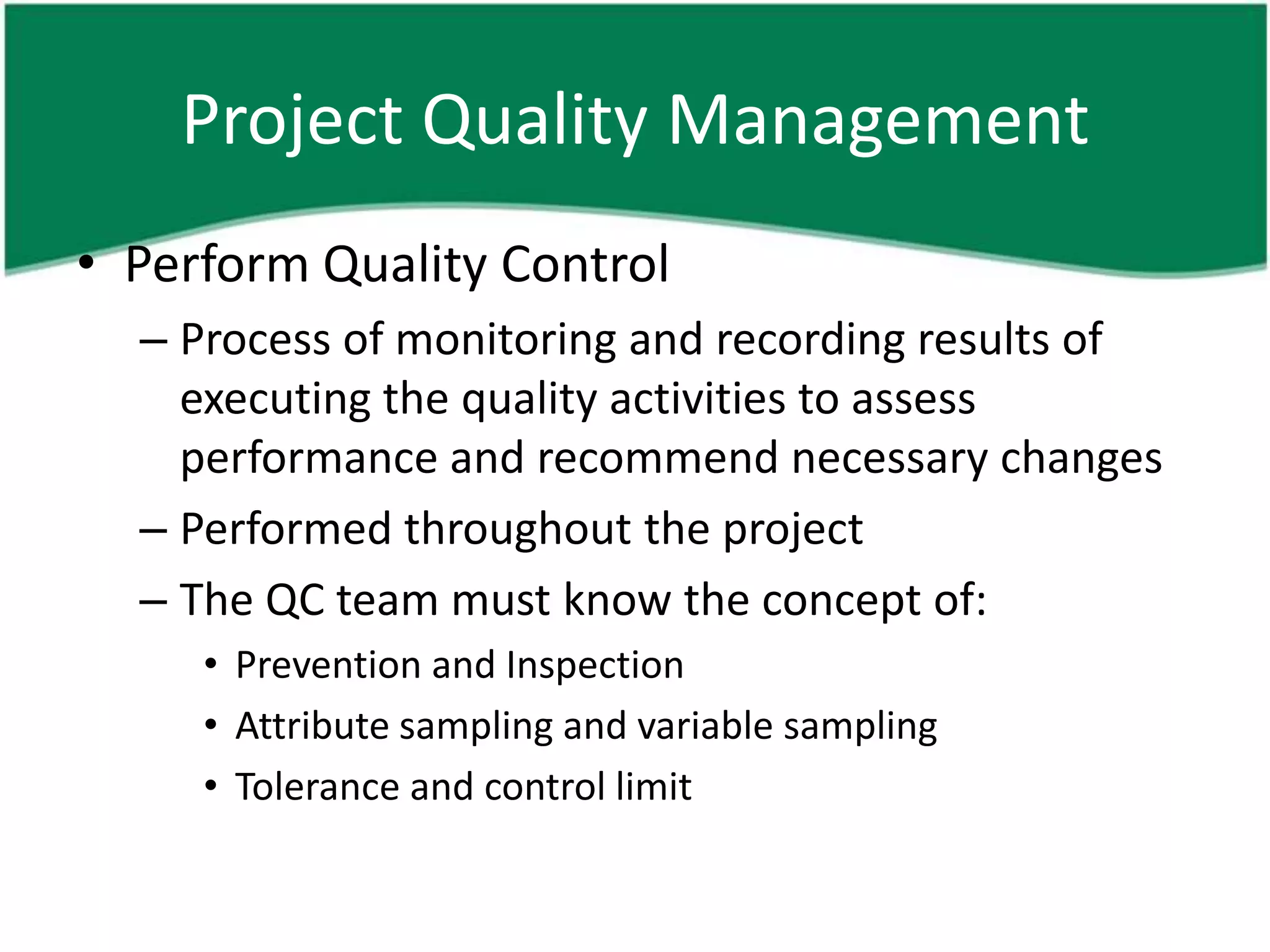 Project Quality Management
• Perform Quality Control
  – Process of monitoring and recording results of
    executing the quality activities to assess
    performance and recommend necessary changes
  – Performed throughout the project
  – The QC team must know the concept of:
     • Prevention and Inspection
     • Attribute sampling and variable sampling
     • Tolerance and control limit
 