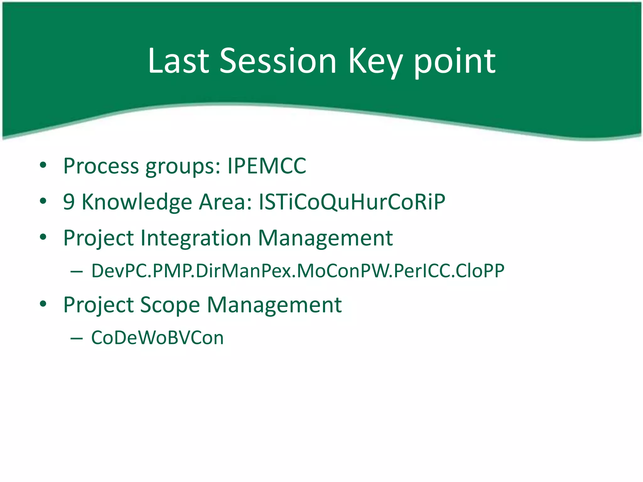 Last Session Key point

• Process groups: IPEMCC
• 9 Knowledge Area: ISTiCoQuHurCoRiP
• Project Integration Management
  – DevPC.PMP.DirManPex.MoConPW.PerICC.CloPP
• Project Scope Management
  – CoDeWoBVCon
 