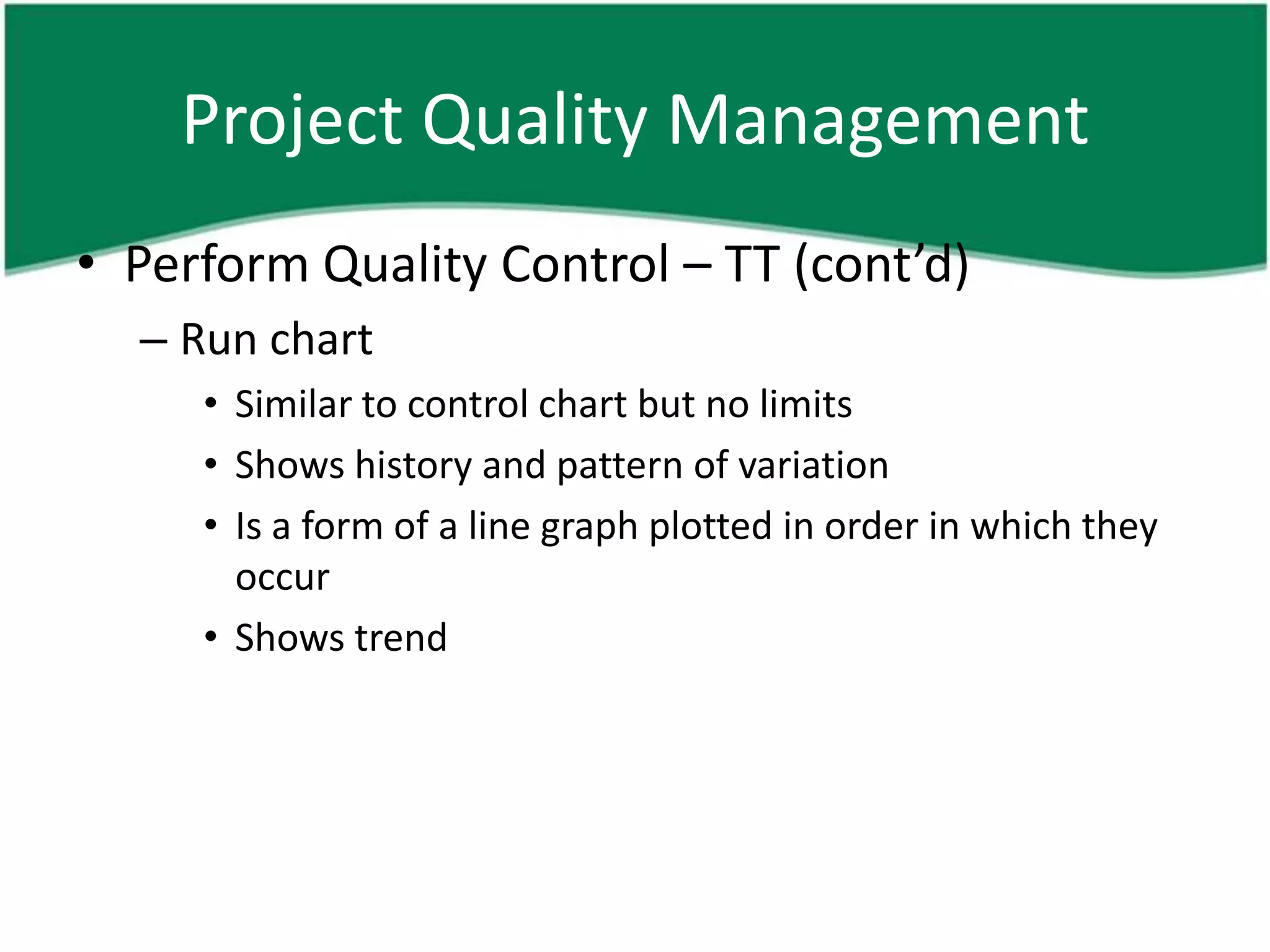 Project Quality Management
• Perform Quality Control – TT (cont’d)
  – Run chart
     • Similar to control chart but no limits
     • Shows history and pattern of variation
     • Is a form of a line graph plotted in order in which they
       occur
     • Shows trend
 