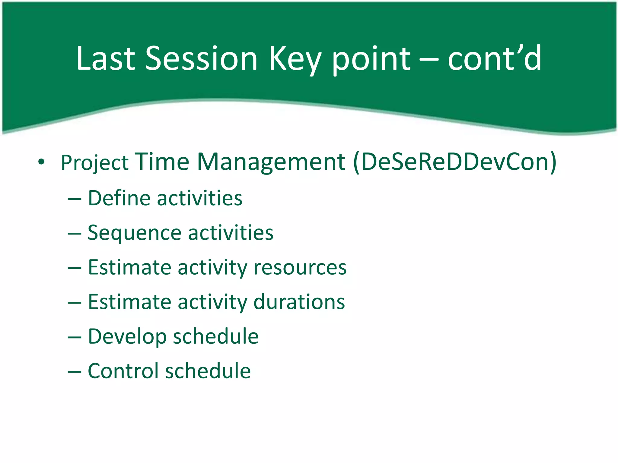 Last Session Key point – cont’d

• Project Time Management (DeSeReDDevCon)
   – Define activities
   – Sequence activities
   – Estimate activity resources
   – Estimate activity durations
   – Develop schedule
   – Control schedule
 
