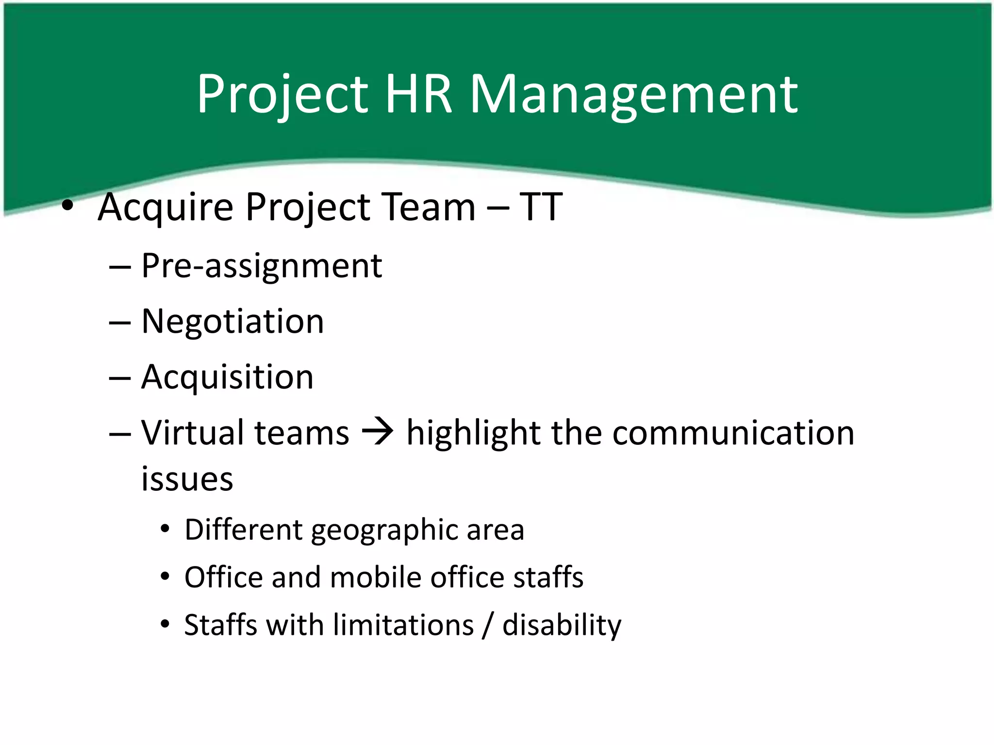 Project HR Management
• Acquire Project Team – TT
  – Pre-assignment
  – Negotiation
  – Acquisition
  – Virtual teams  highlight the communication
    issues
     • Different geographic area
     • Office and mobile office staffs
     • Staffs with limitations / disability
 