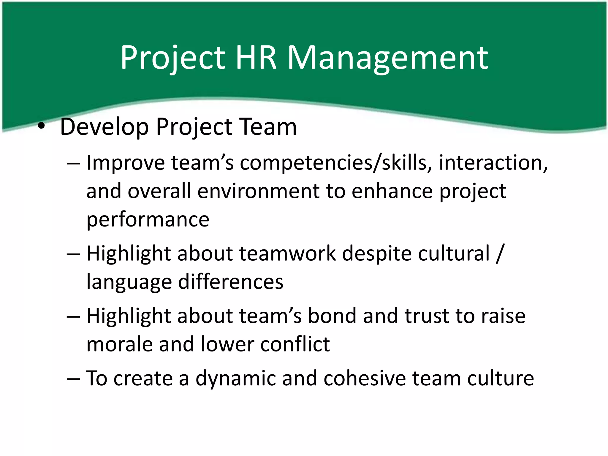 Project HR Management
• Develop Project Team
  – Improve team’s competencies/skills, interaction,
    and overall environment to enhance project
    performance
  – Highlight about teamwork despite cultural /
    language differences
  – Highlight about team’s bond and trust to raise
    morale and lower conflict
  – To create a dynamic and cohesive team culture
 