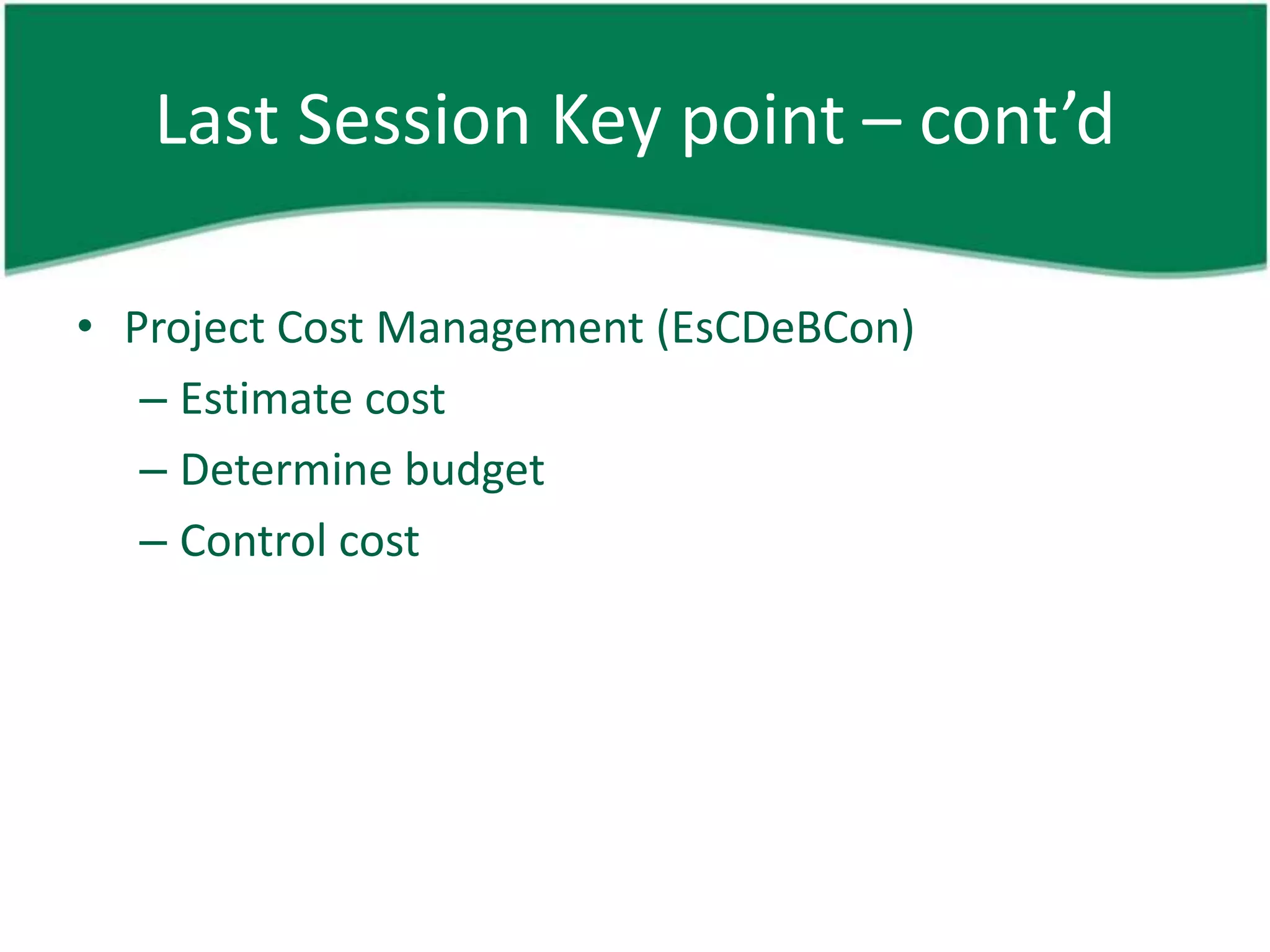 Last Session Key point – cont’d

• Project Cost Management (EsCDeBCon)
   – Estimate cost
   – Determine budget
   – Control cost
 