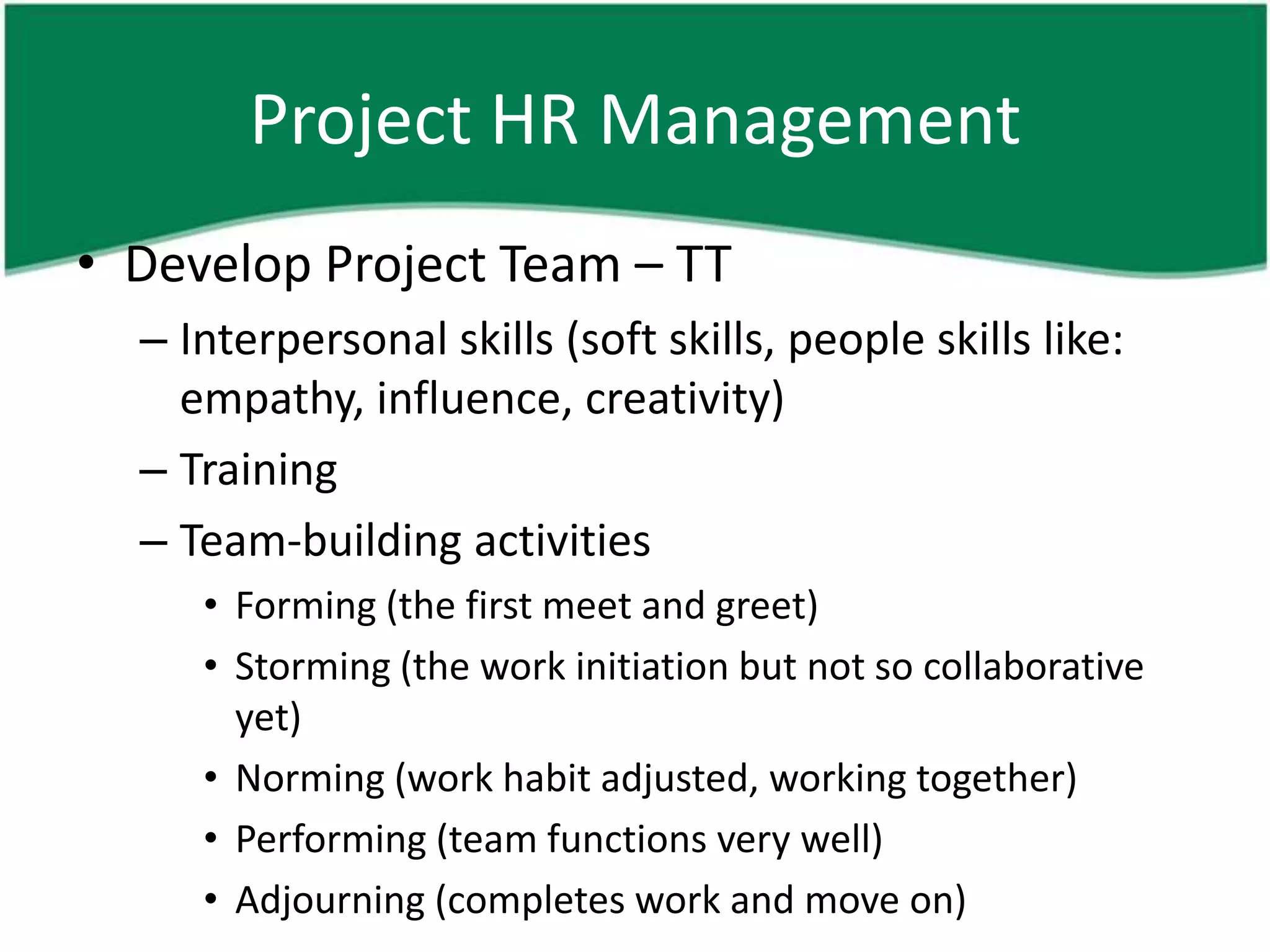 Project HR Management
• Develop Project Team – TT
  – Interpersonal skills (soft skills, people skills like:
    empathy, influence, creativity)
  – Training
  – Team-building activities
     • Forming (the first meet and greet)
     • Storming (the work initiation but not so collaborative
       yet)
     • Norming (work habit adjusted, working together)
     • Performing (team functions very well)
     • Adjourning (completes work and move on)
 