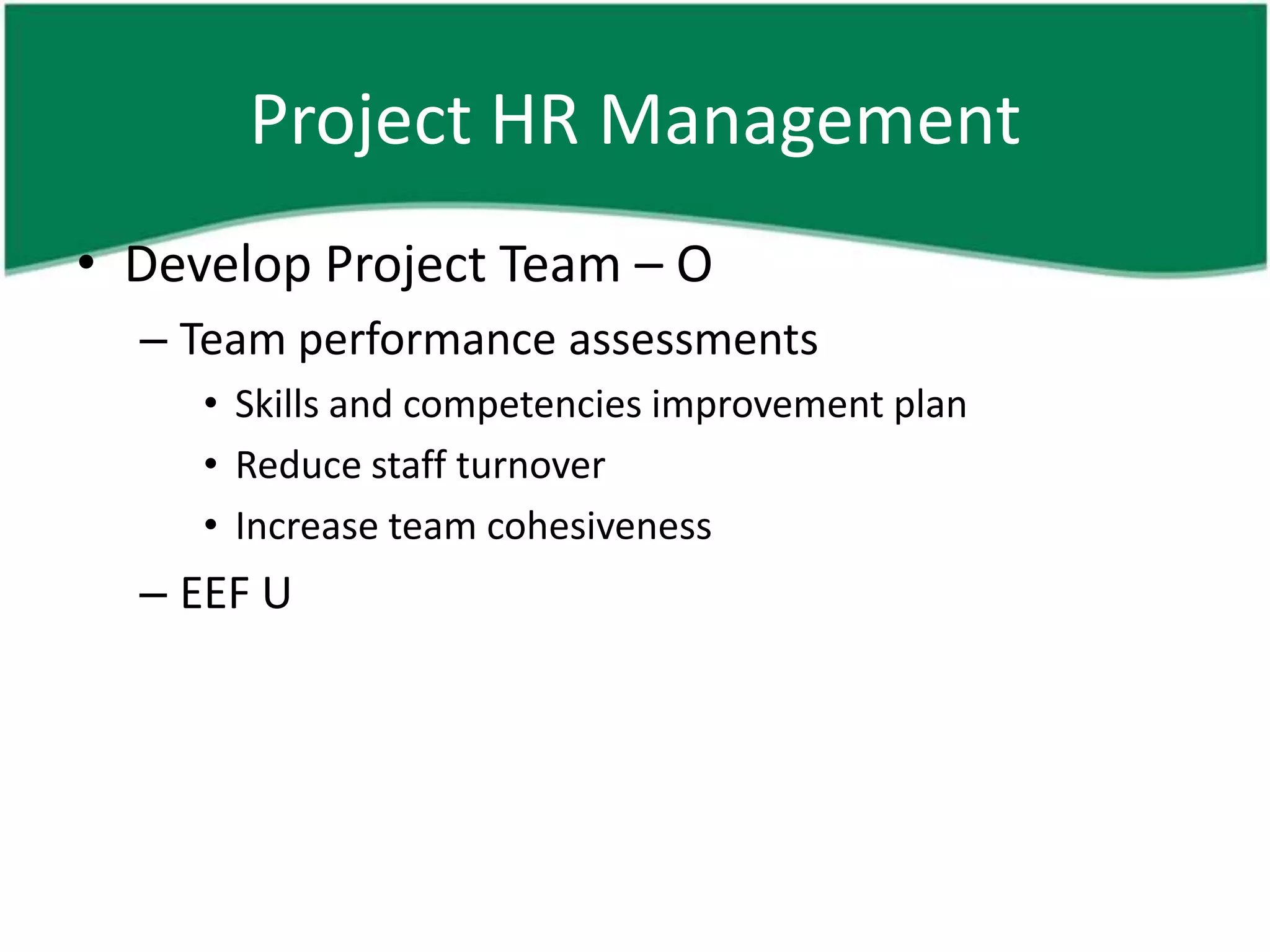 Project HR Management
• Develop Project Team – O
  – Team performance assessments
     • Skills and competencies improvement plan
     • Reduce staff turnover
     • Increase team cohesiveness
  – EEF U
 