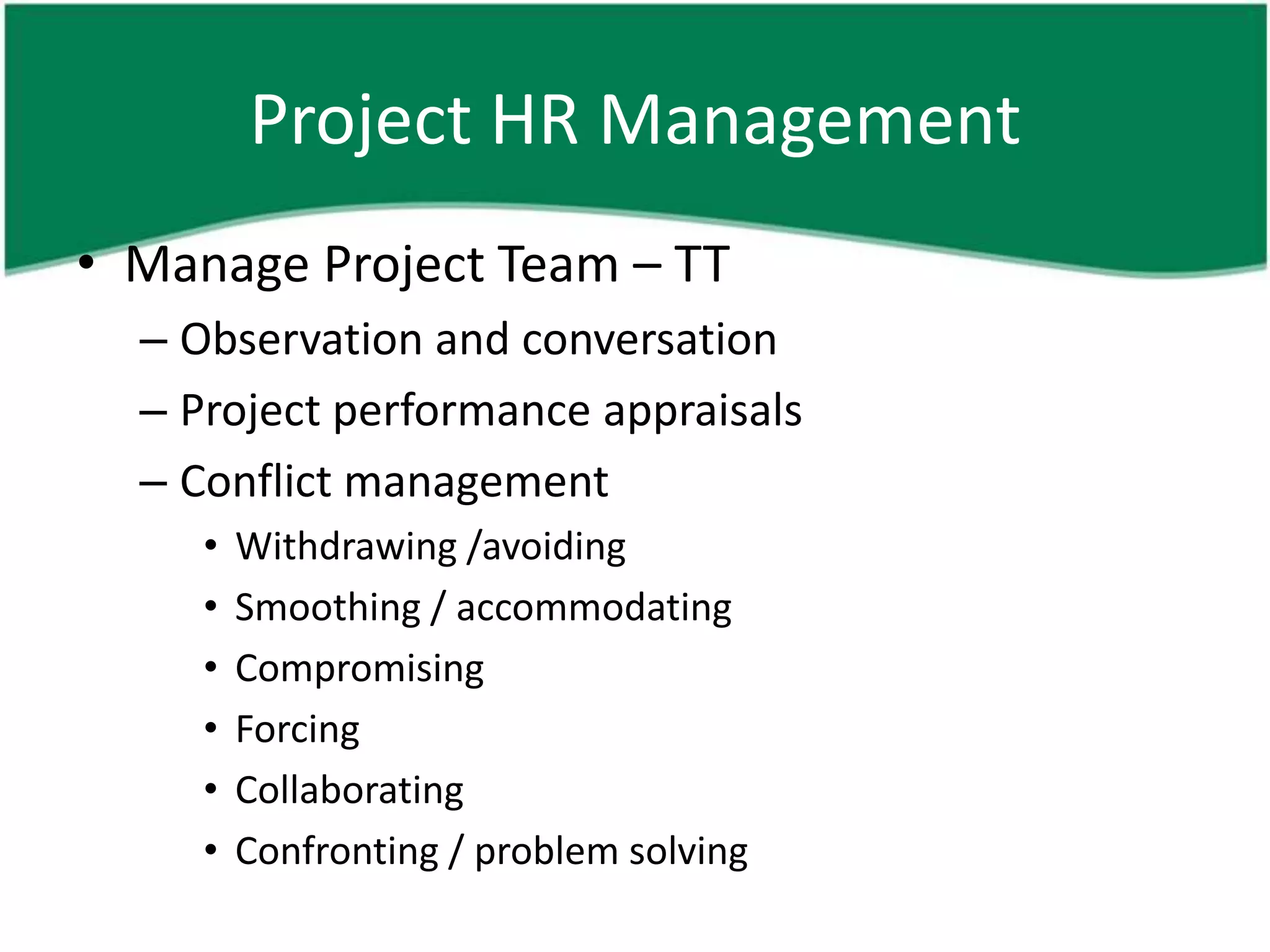 Project HR Management
• Manage Project Team – TT
  – Observation and conversation
  – Project performance appraisals
  – Conflict management
     •   Withdrawing /avoiding
     •   Smoothing / accommodating
     •   Compromising
     •   Forcing
     •   Collaborating
     •   Confronting / problem solving
 