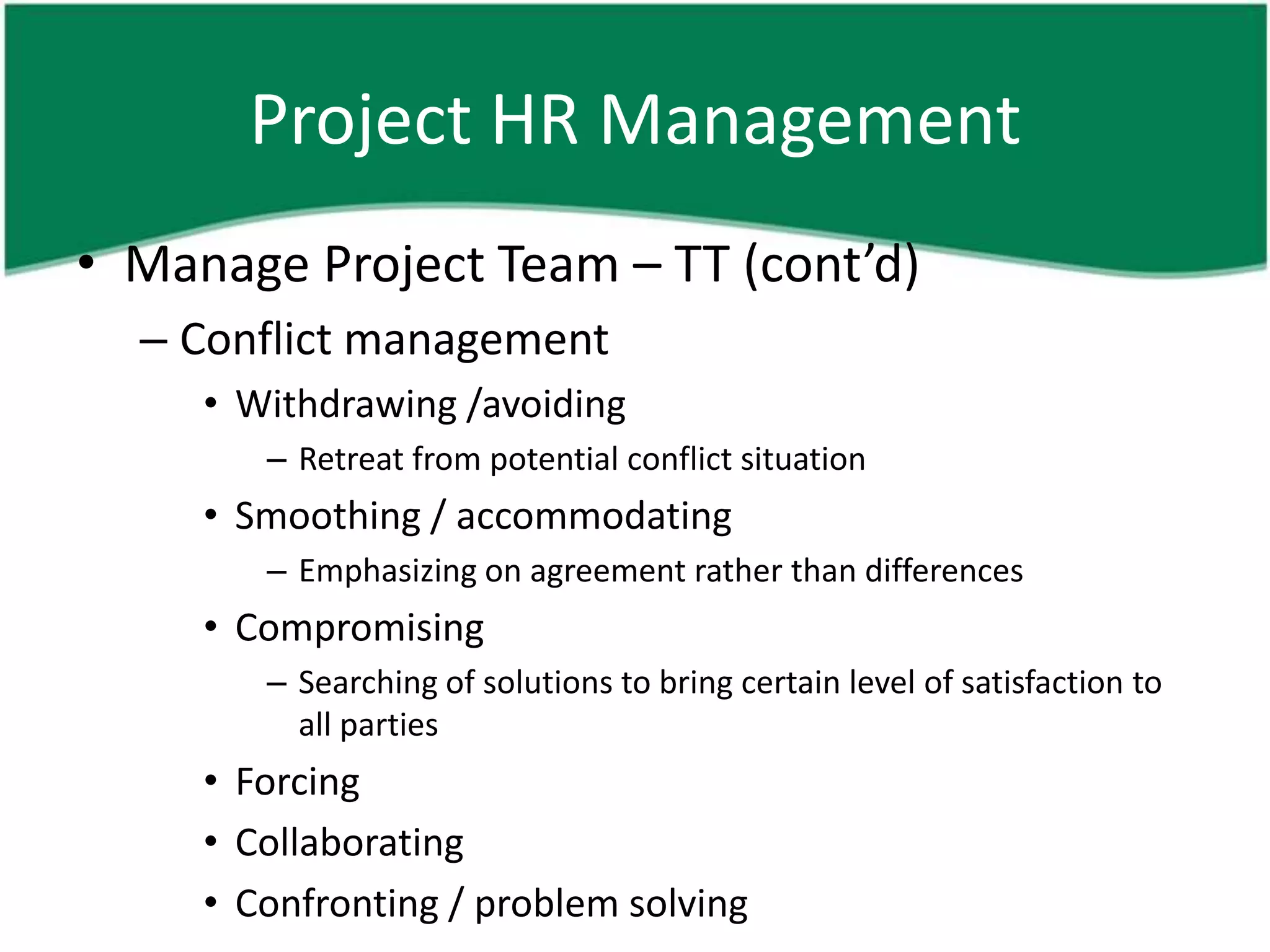 Project HR Management
• Manage Project Team – TT (cont’d)
  – Conflict management
     • Withdrawing /avoiding
        – Retreat from potential conflict situation
     • Smoothing / accommodating
        – Emphasizing on agreement rather than differences
     • Compromising
        – Searching of solutions to bring certain level of satisfaction to
          all parties
     • Forcing
     • Collaborating
     • Confronting / problem solving
 