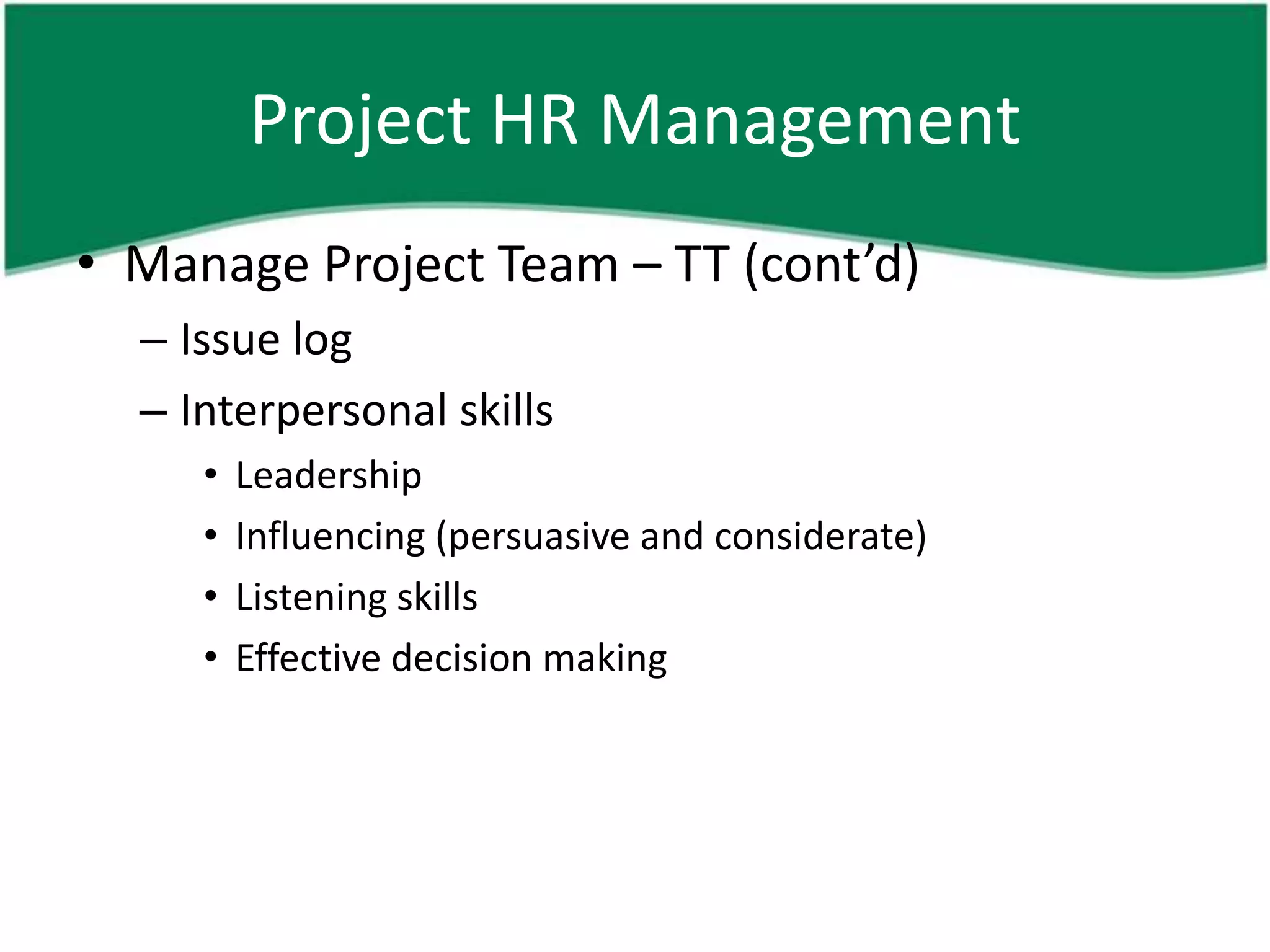 Project HR Management
• Manage Project Team – TT (cont’d)
  – Issue log
  – Interpersonal skills
     •   Leadership
     •   Influencing (persuasive and considerate)
     •   Listening skills
     •   Effective decision making
 
