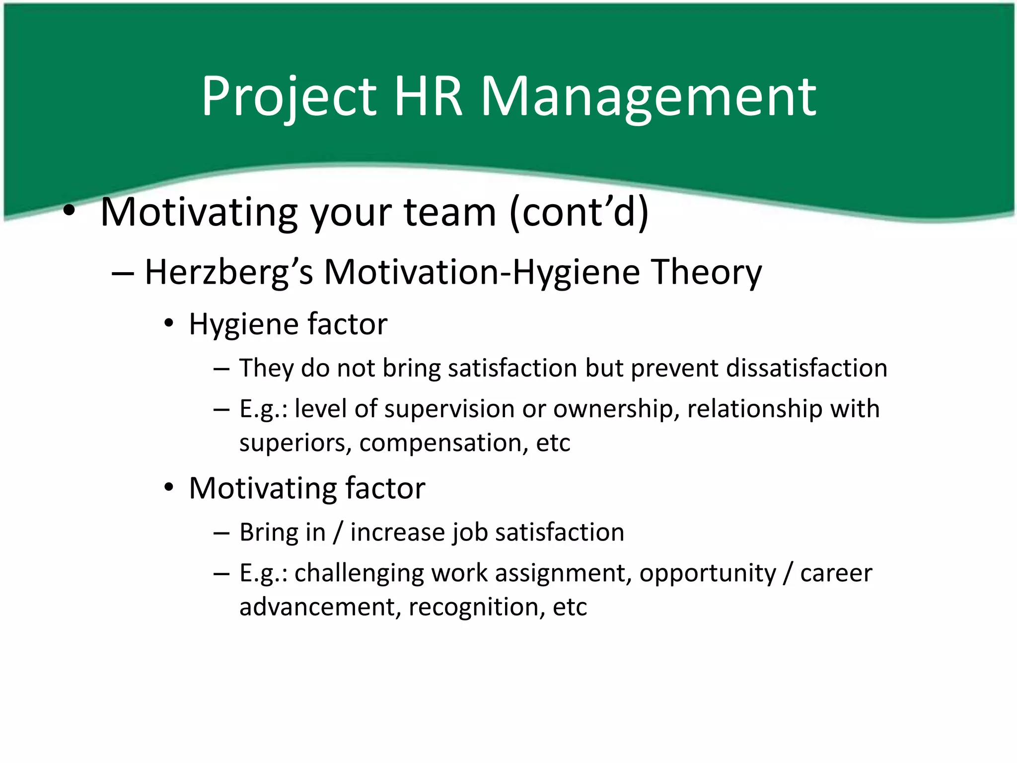 Project HR Management
• Motivating your team (cont’d)
  – Herzberg’s Motivation-Hygiene Theory
     • Hygiene factor
        – They do not bring satisfaction but prevent dissatisfaction
        – E.g.: level of supervision or ownership, relationship with
          superiors, compensation, etc
     • Motivating factor
        – Bring in / increase job satisfaction
        – E.g.: challenging work assignment, opportunity / career
          advancement, recognition, etc
 