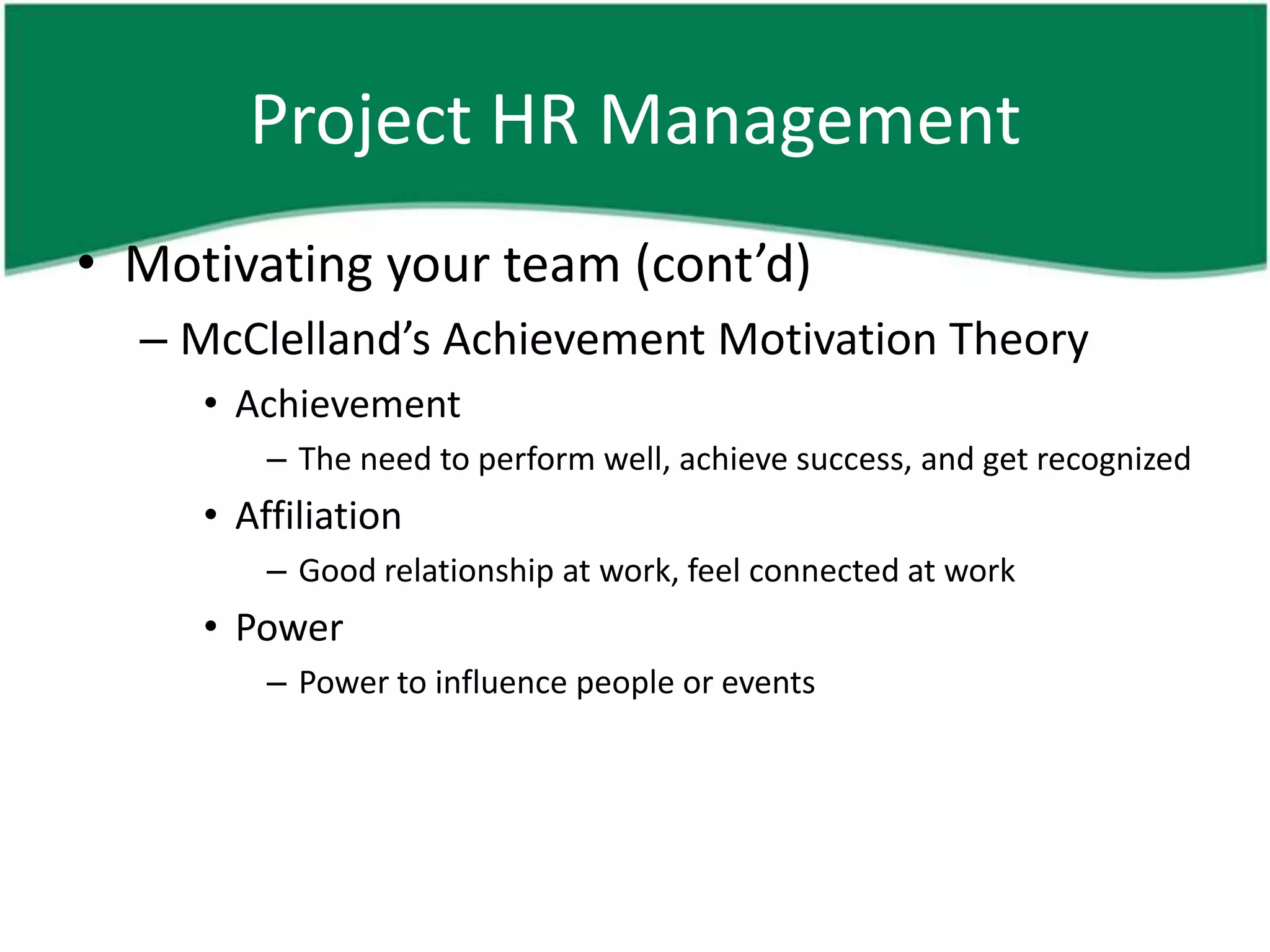 Project HR Management
• Motivating your team (cont’d)
  – McClelland’s Achievement Motivation Theory
     • Achievement
         – The need to perform well, achieve success, and get recognized
     • Affiliation
         – Good relationship at work, feel connected at work
     • Power
         – Power to influence people or events
 