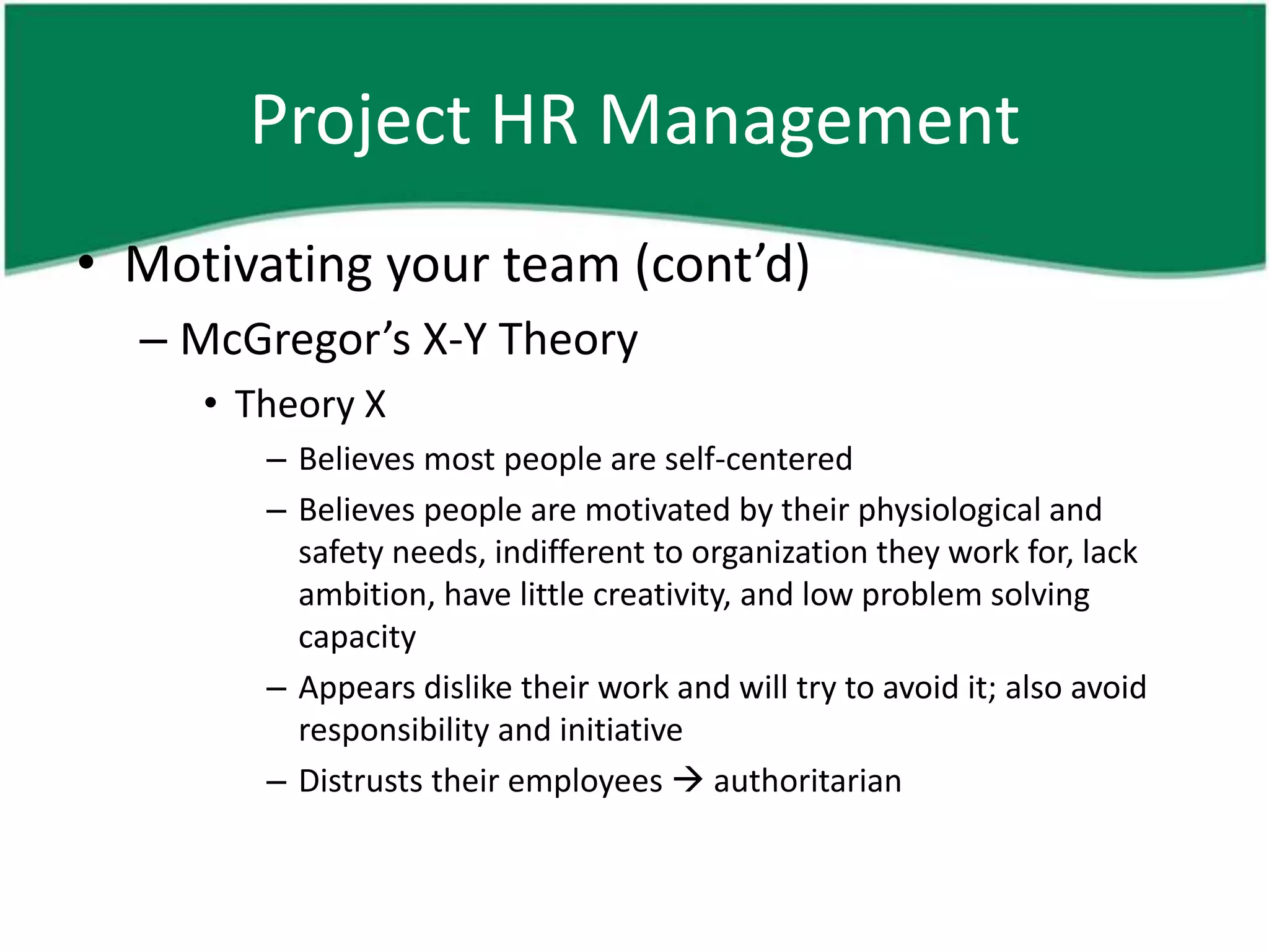 Project HR Management
• Motivating your team (cont’d)
  – McGregor’s X-Y Theory
     • Theory X
        – Believes most people are self-centered
        – Believes people are motivated by their physiological and
          safety needs, indifferent to organization they work for, lack
          ambition, have little creativity, and low problem solving
          capacity
        – Appears dislike their work and will try to avoid it; also avoid
          responsibility and initiative
        – Distrusts their employees  authoritarian
 