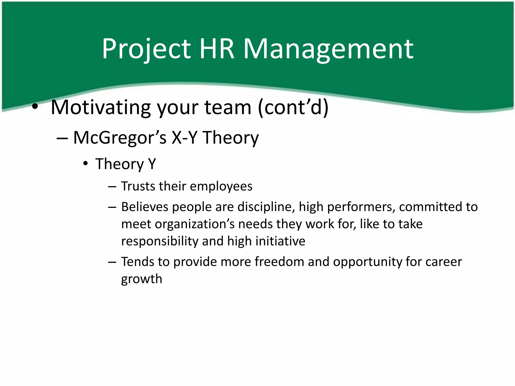 Project HR Management
• Motivating your team (cont’d)
  – McGregor’s X-Y Theory
     • Theory Y
        – Trusts their employees
        – Believes people are discipline, high performers, committed to
          meet organization’s needs they work for, like to take
          responsibility and high initiative
        – Tends to provide more freedom and opportunity for career
          growth
 