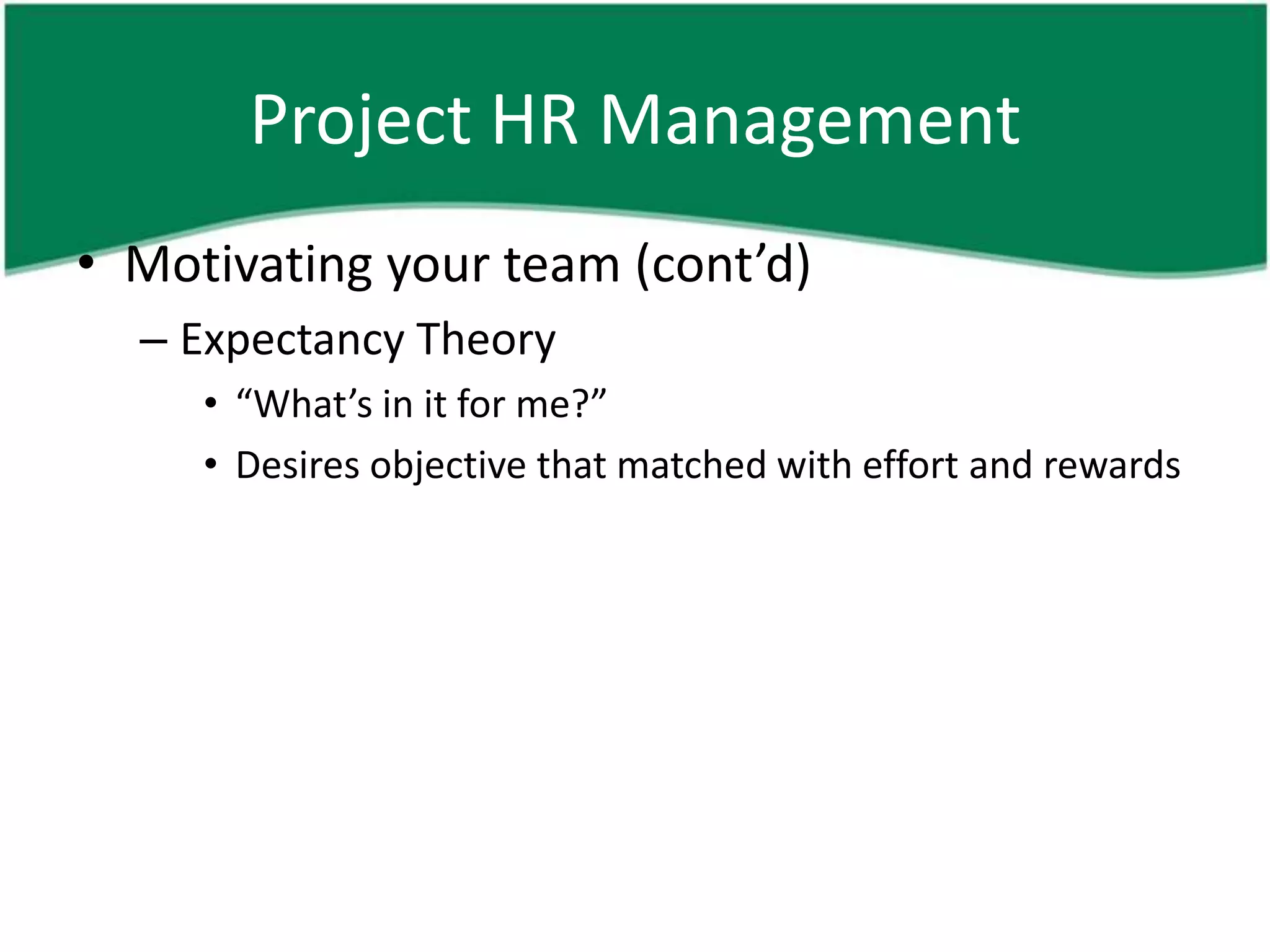 Project HR Management
• Motivating your team (cont’d)
  – Expectancy Theory
     • “What’s in it for me?”
     • Desires objective that matched with effort and rewards
 