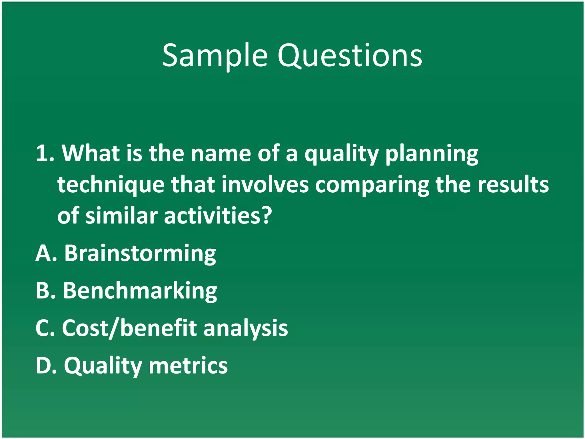 Sample Questions

1. What is the name of a quality planning
  technique that involves comparing the results
  of similar activities?
A. Brainstorming
B. Benchmarking
C. Cost/benefit analysis
D. Quality metrics
 