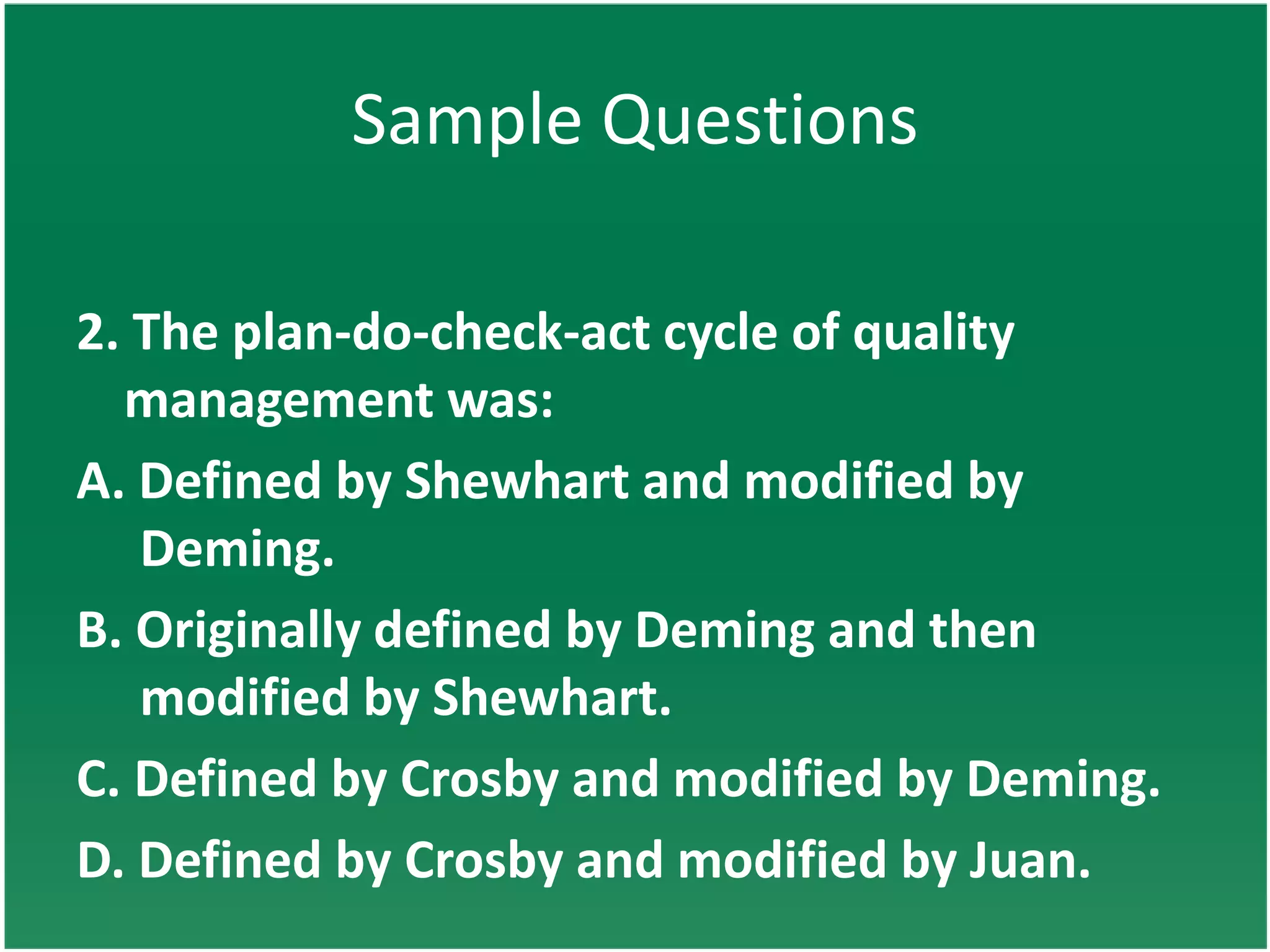 Sample Questions

2. The plan-do-check-act cycle of quality
  management was:
A. Defined by Shewhart and modified by
   Deming.
B. Originally defined by Deming and then
   modified by Shewhart.
C. Defined by Crosby and modified by Deming.
D. Defined by Crosby and modified by Juan.
 
