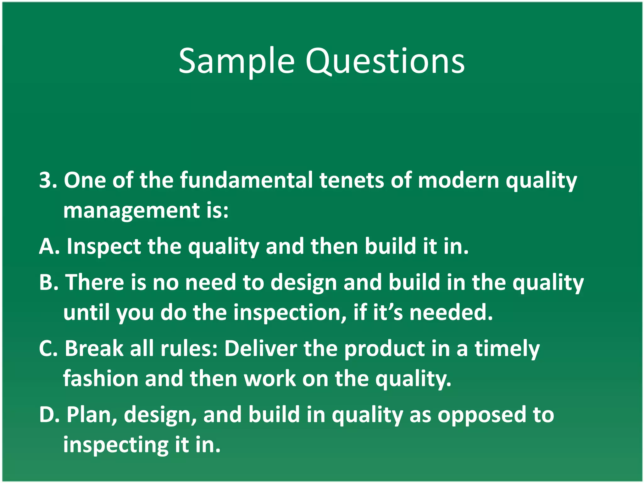 Sample Questions

3. One of the fundamental tenets of modern quality
   management is:
A. Inspect the quality and then build it in.
B. There is no need to design and build in the quality
   until you do the inspection, if it’s needed.
C. Break all rules: Deliver the product in a timely
   fashion and then work on the quality.
D. Plan, design, and build in quality as opposed to
   inspecting it in.
 