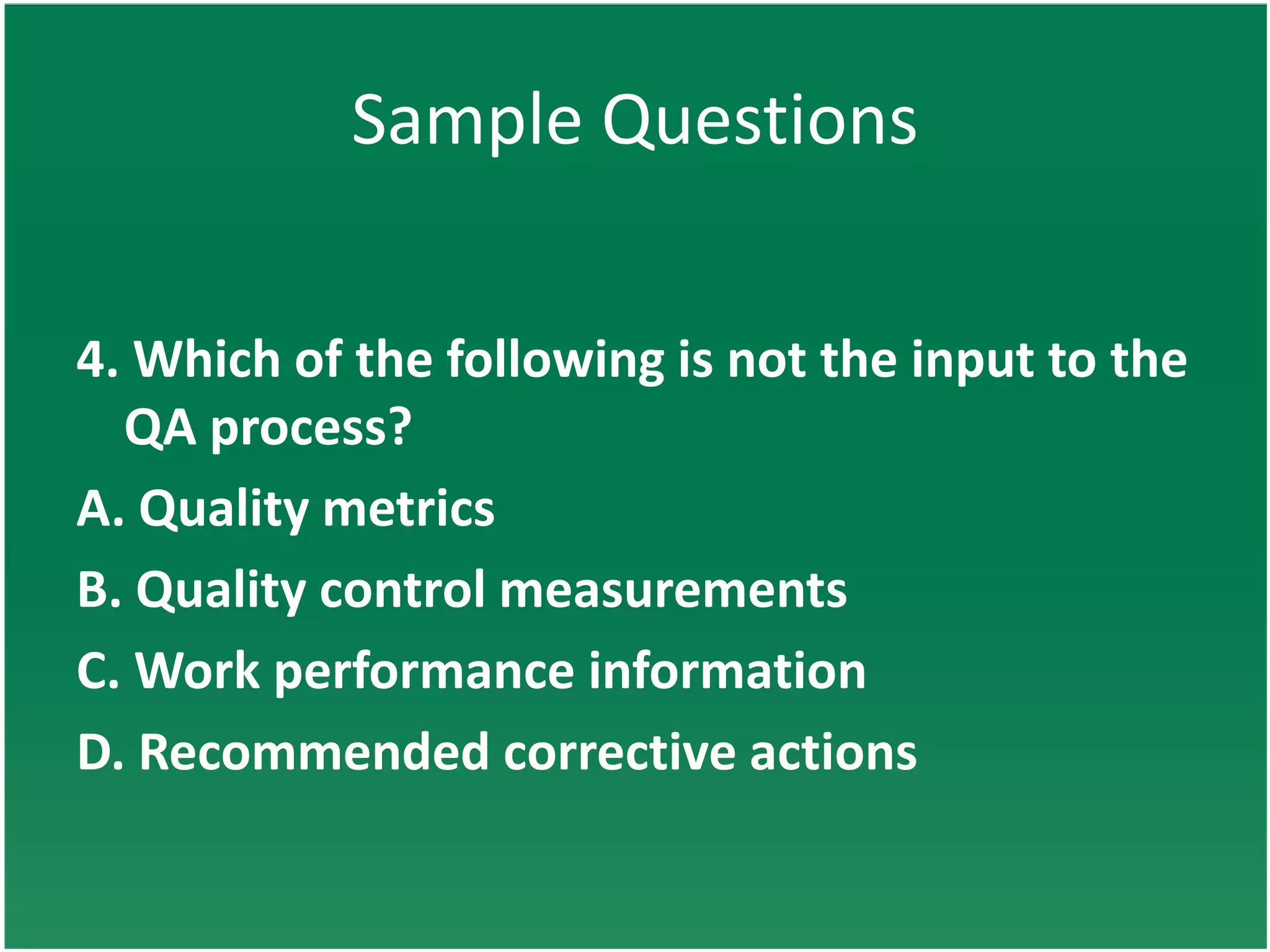 Sample Questions


4. Which of the following is not the input to the
  QA process?
A. Quality metrics
B. Quality control measurements
C. Work performance information
D. Recommended corrective actions
 
