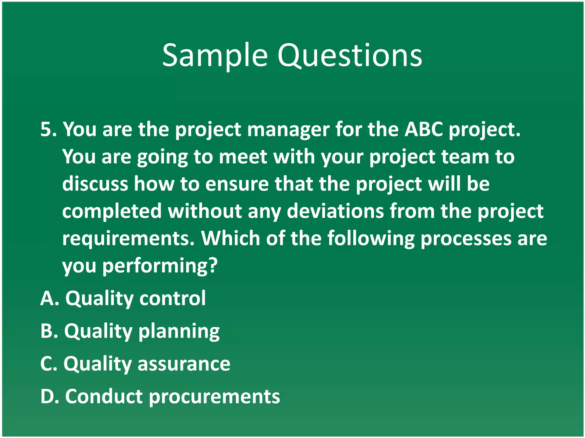 Sample Questions
5. You are the project manager for the ABC project.
   You are going to meet with your project team to
   discuss how to ensure that the project will be
   completed without any deviations from the project
   requirements. Which of the following processes are
   you performing?
A. Quality control
B. Quality planning
C. Quality assurance
D. Conduct procurements
 