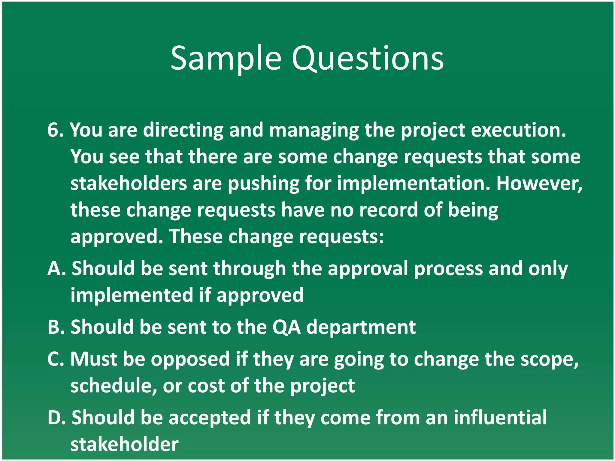 Sample Questions
6. You are directing and managing the project execution.
   You see that there are some change requests that some
   stakeholders are pushing for implementation. However,
   these change requests have no record of being
   approved. These change requests:
A. Should be sent through the approval process and only
   implemented if approved
B. Should be sent to the QA department
C. Must be opposed if they are going to change the scope,
   schedule, or cost of the project
D. Should be accepted if they come from an influential
   stakeholder
 