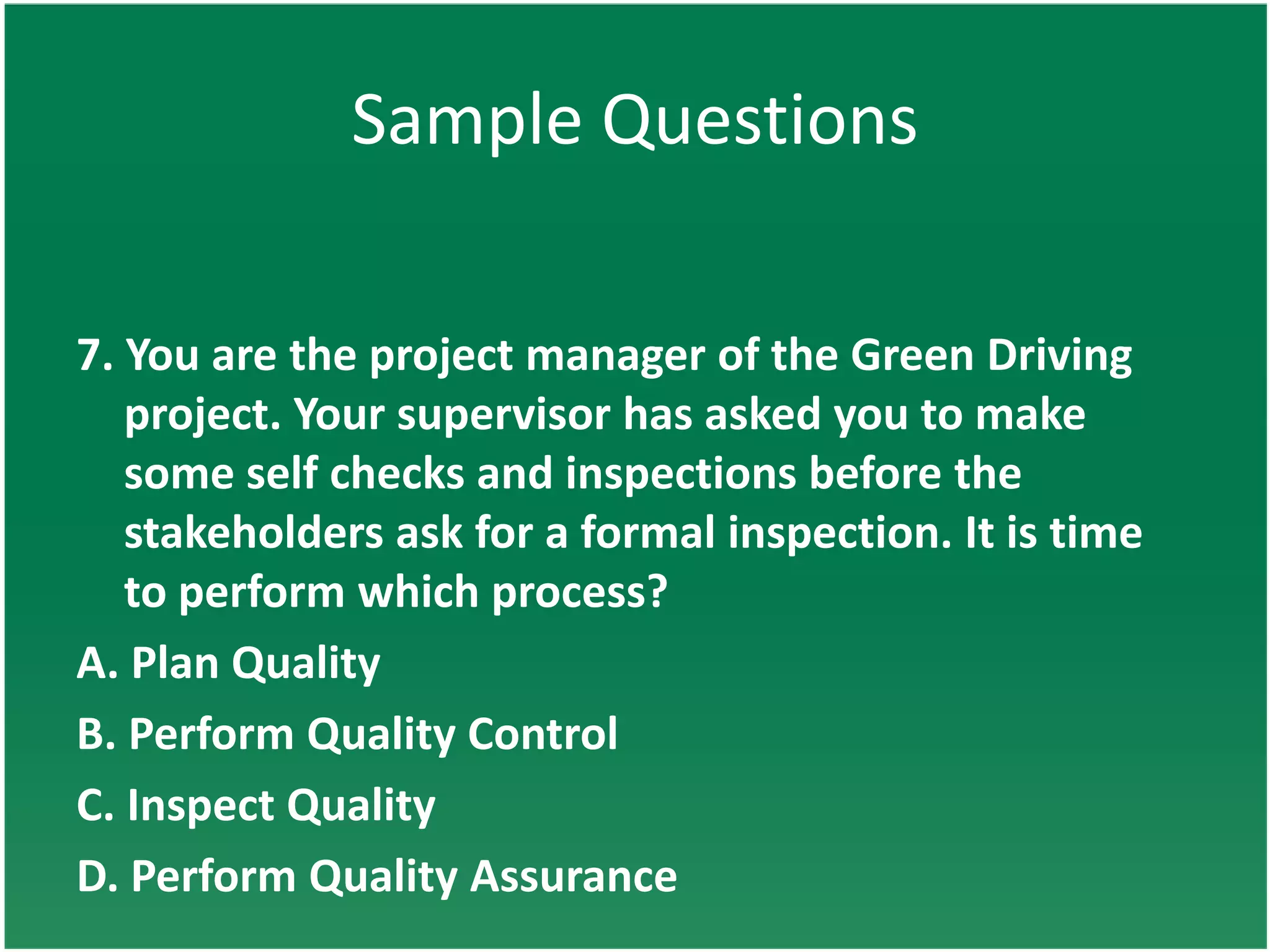Sample Questions

7. You are the project manager of the Green Driving
   project. Your supervisor has asked you to make
   some self checks and inspections before the
   stakeholders ask for a formal inspection. It is time
   to perform which process?
A. Plan Quality
B. Perform Quality Control
C. Inspect Quality
D. Perform Quality Assurance
 