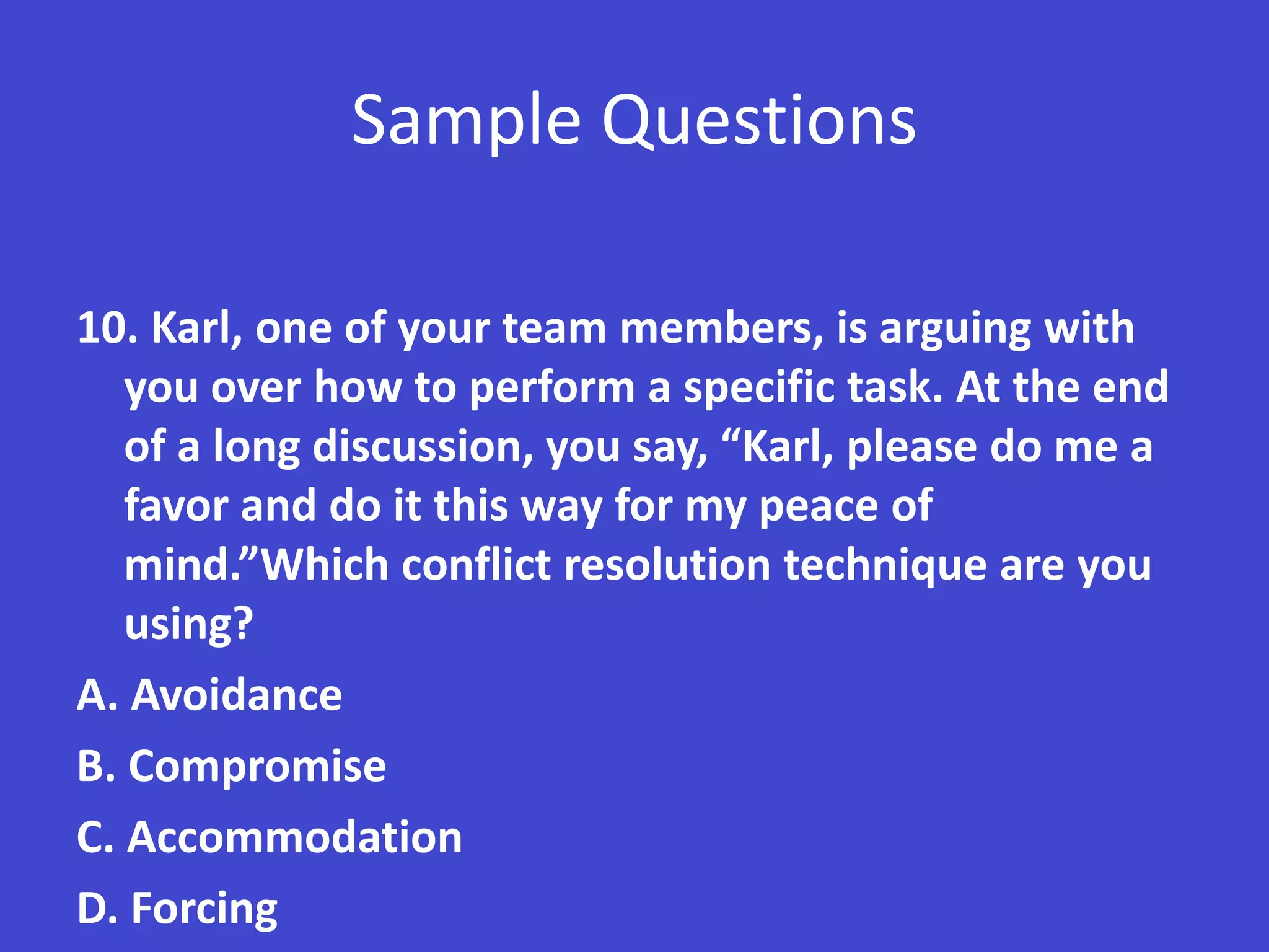 Sample Questions

10. Karl, one of your team members, is arguing with
   you over how to perform a specific task. At the end
   of a long discussion, you say, “Karl, please do me a
   favor and do it this way for my peace of
   mind.”Which conflict resolution technique are you
   using?
A. Avoidance
B. Compromise
C. Accommodation
D. Forcing
 