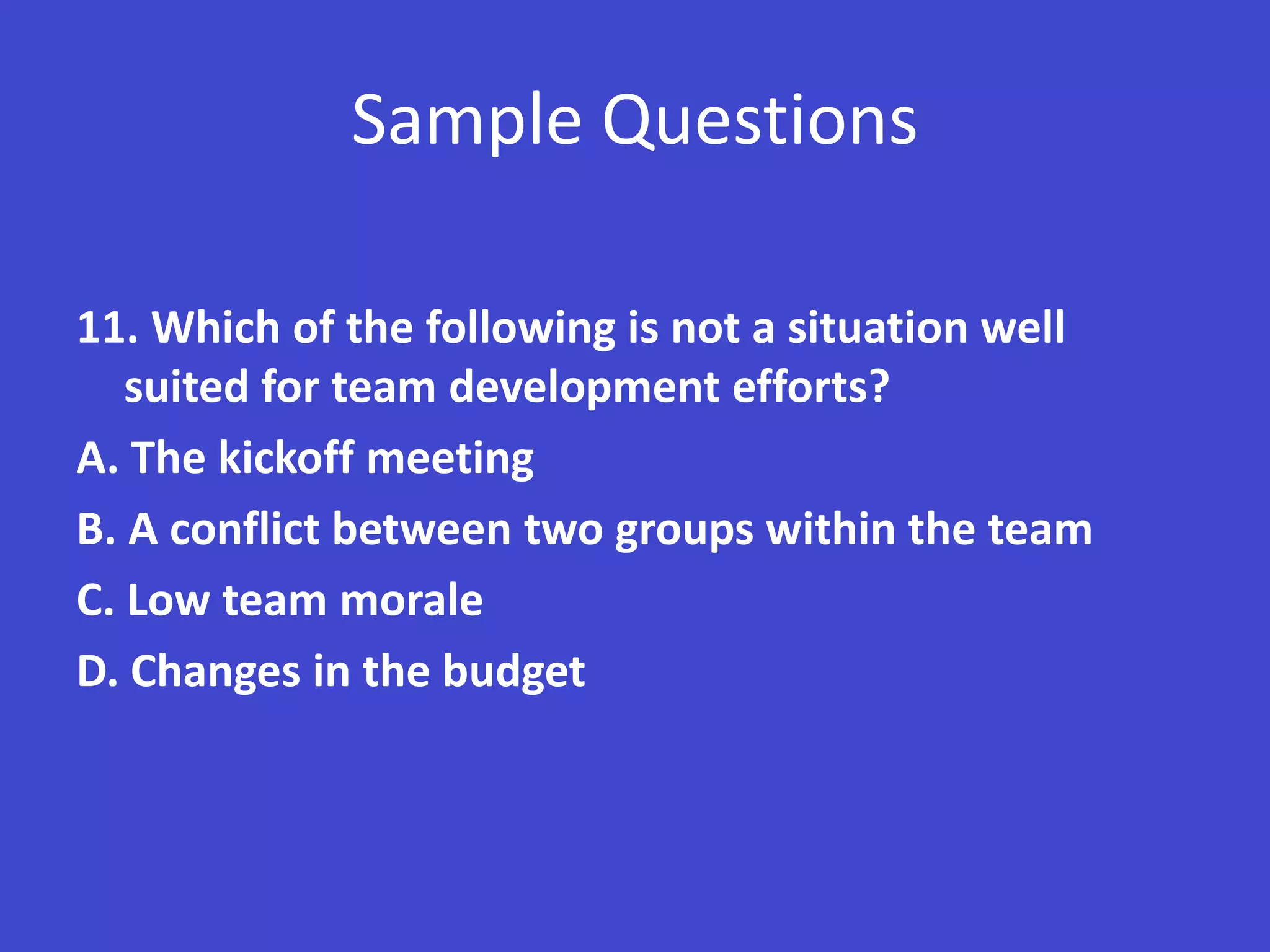Sample Questions

11. Which of the following is not a situation well
   suited for team development efforts?
A. The kickoff meeting
B. A conflict between two groups within the team
C. Low team morale
D. Changes in the budget
 