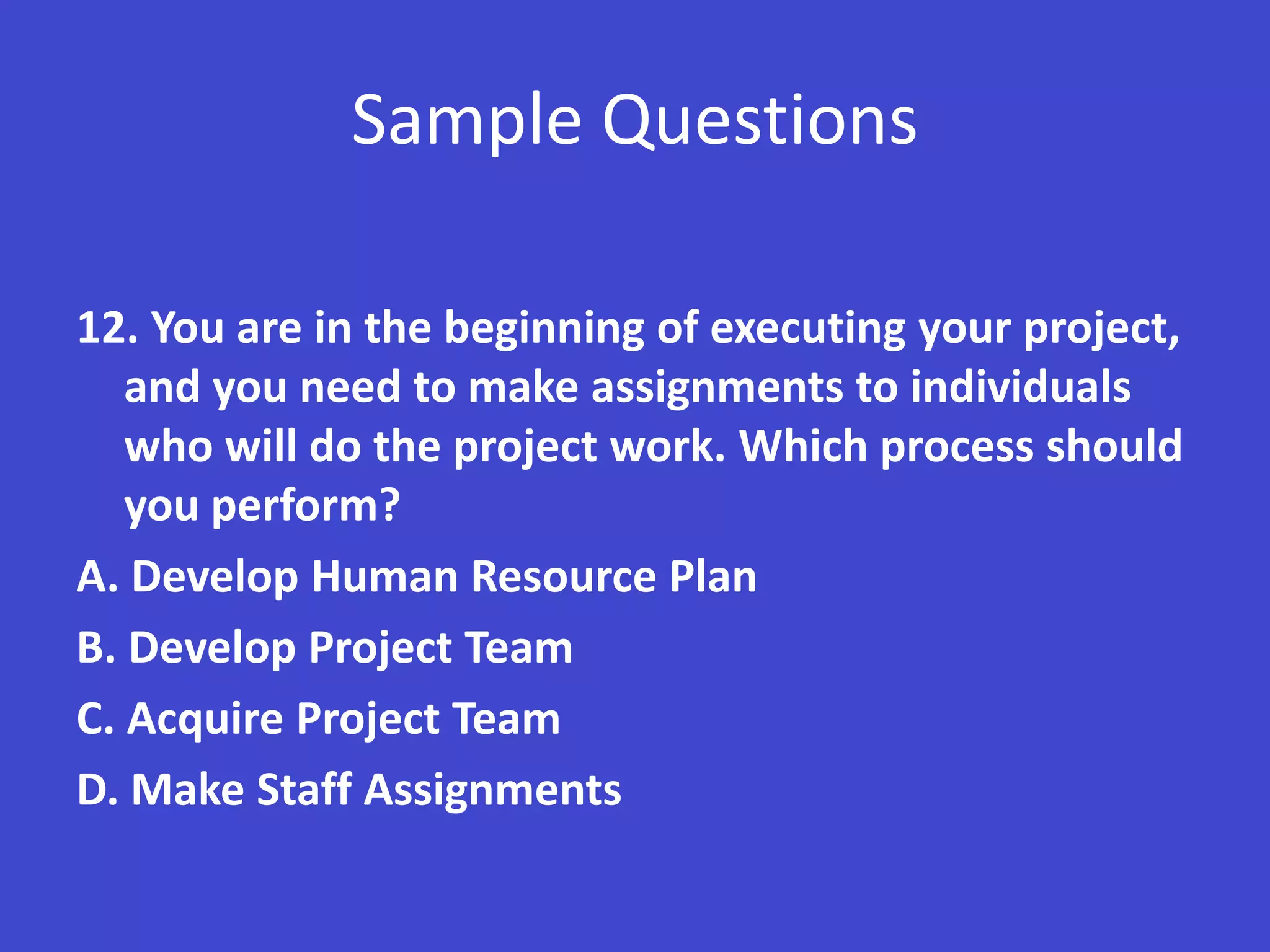 Sample Questions

12. You are in the beginning of executing your project,
   and you need to make assignments to individuals
   who will do the project work. Which process should
   you perform?
A. Develop Human Resource Plan
B. Develop Project Team
C. Acquire Project Team
D. Make Staff Assignments
 