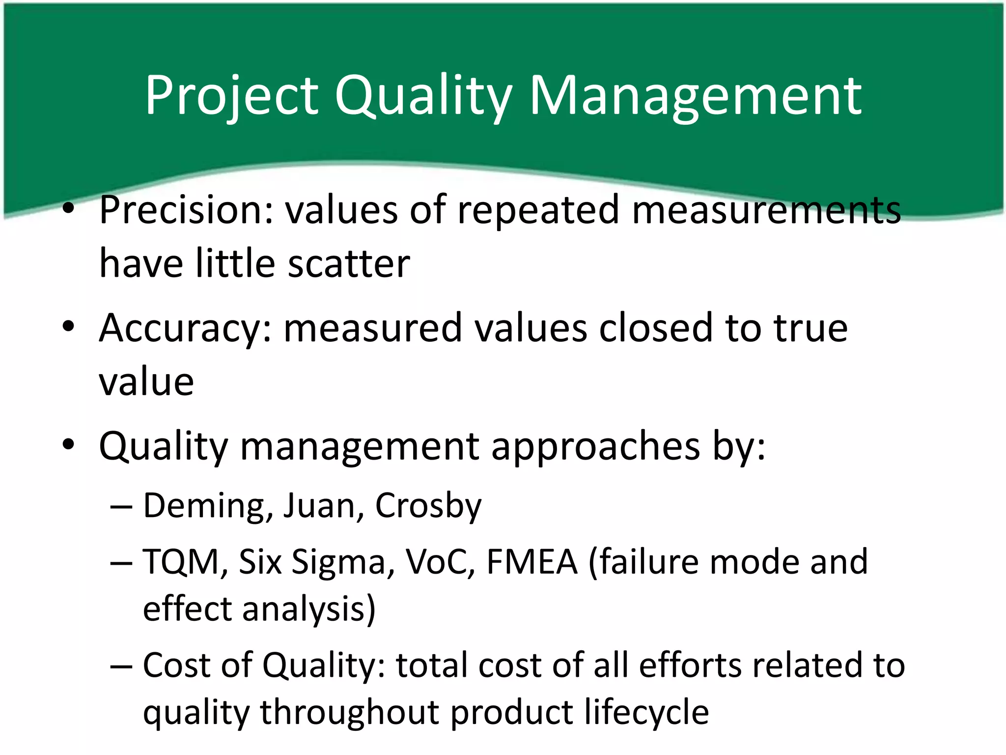 Project Quality Management
• Precision: values of repeated measurements
  have little scatter
• Accuracy: measured values closed to true
  value
• Quality management approaches by:
  – Deming, Juan, Crosby
  – TQM, Six Sigma, VoC, FMEA (failure mode and
    effect analysis)
  – Cost of Quality: total cost of all efforts related to
    quality throughout product lifecycle
 