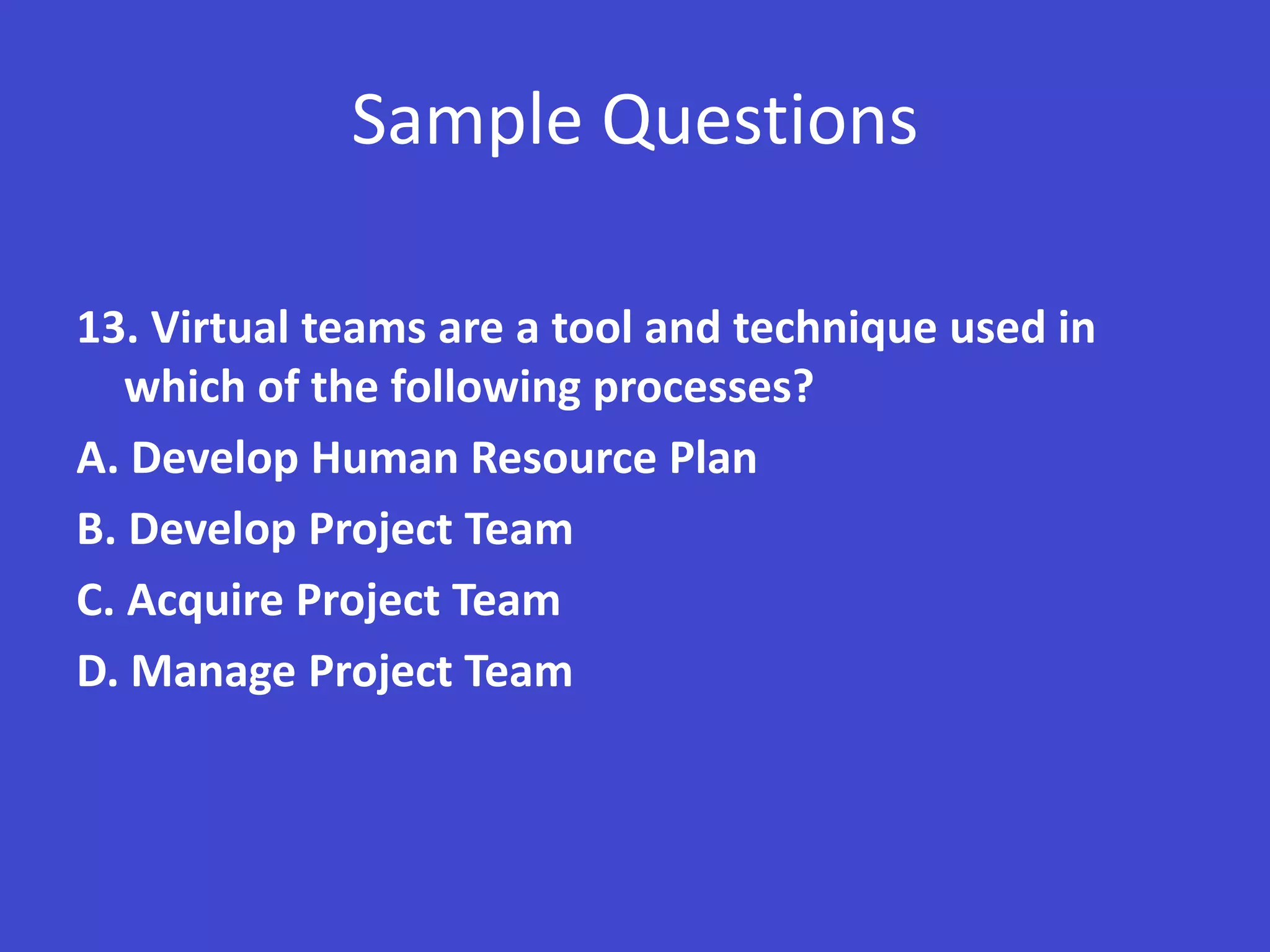 Sample Questions

13. Virtual teams are a tool and technique used in
   which of the following processes?
A. Develop Human Resource Plan
B. Develop Project Team
C. Acquire Project Team
D. Manage Project Team
 