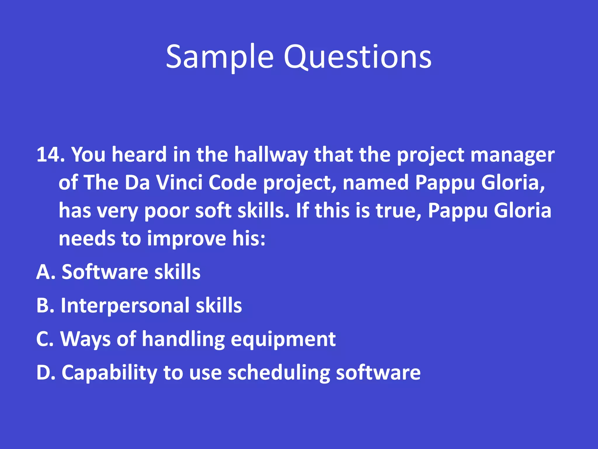 Sample Questions

14. You heard in the hallway that the project manager
   of The Da Vinci Code project, named Pappu Gloria,
   has very poor soft skills. If this is true, Pappu Gloria
   needs to improve his:
A. Software skills
B. Interpersonal skills
C. Ways of handling equipment
D. Capability to use scheduling software
 