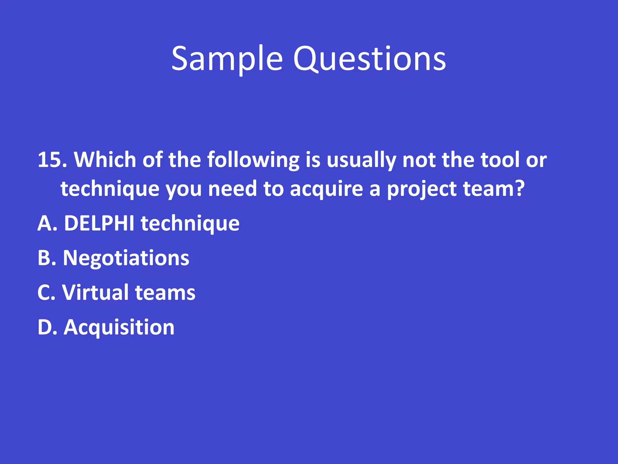 Sample Questions

15. Which of the following is usually not the tool or
   technique you need to acquire a project team?
A. DELPHI technique
B. Negotiations
C. Virtual teams
D. Acquisition
 