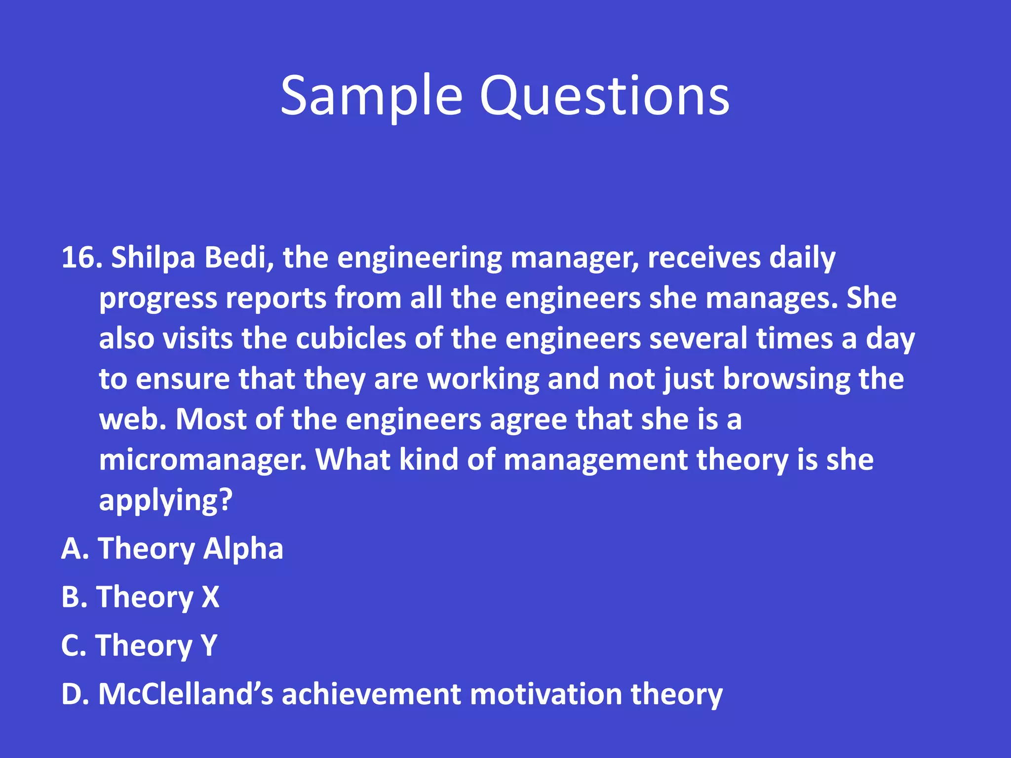 Sample Questions

16. Shilpa Bedi, the engineering manager, receives daily
   progress reports from all the engineers she manages. She
   also visits the cubicles of the engineers several times a day
   to ensure that they are working and not just browsing the
   web. Most of the engineers agree that she is a
   micromanager. What kind of management theory is she
   applying?
A. Theory Alpha
B. Theory X
C. Theory Y
D. McClelland’s achievement motivation theory
 