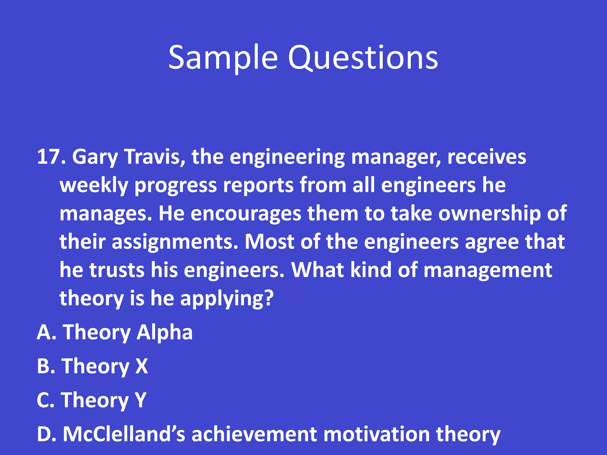 Sample Questions

17. Gary Travis, the engineering manager, receives
   weekly progress reports from all engineers he
   manages. He encourages them to take ownership of
   their assignments. Most of the engineers agree that
   he trusts his engineers. What kind of management
   theory is he applying?
A. Theory Alpha
B. Theory X
C. Theory Y
D. McClelland’s achievement motivation theory
 