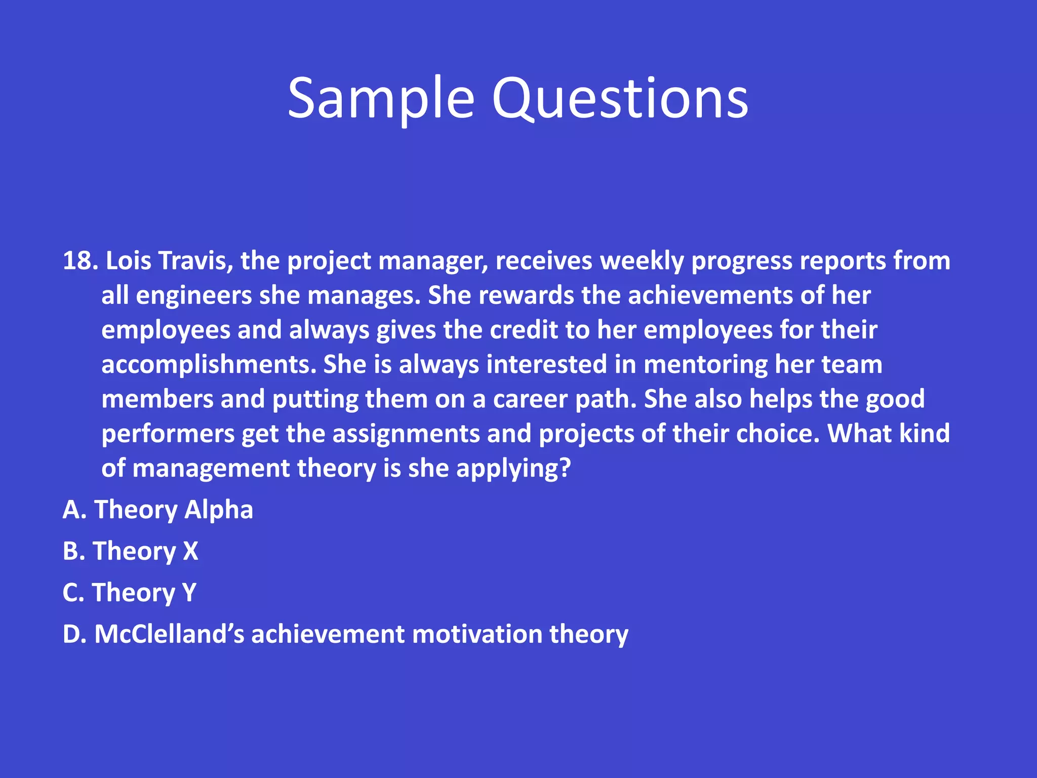 Sample Questions

18. Lois Travis, the project manager, receives weekly progress reports from
    all engineers she manages. She rewards the achievements of her
    employees and always gives the credit to her employees for their
    accomplishments. She is always interested in mentoring her team
    members and putting them on a career path. She also helps the good
    performers get the assignments and projects of their choice. What kind
    of management theory is she applying?
A. Theory Alpha
B. Theory X
C. Theory Y
D. McClelland’s achievement motivation theory
 