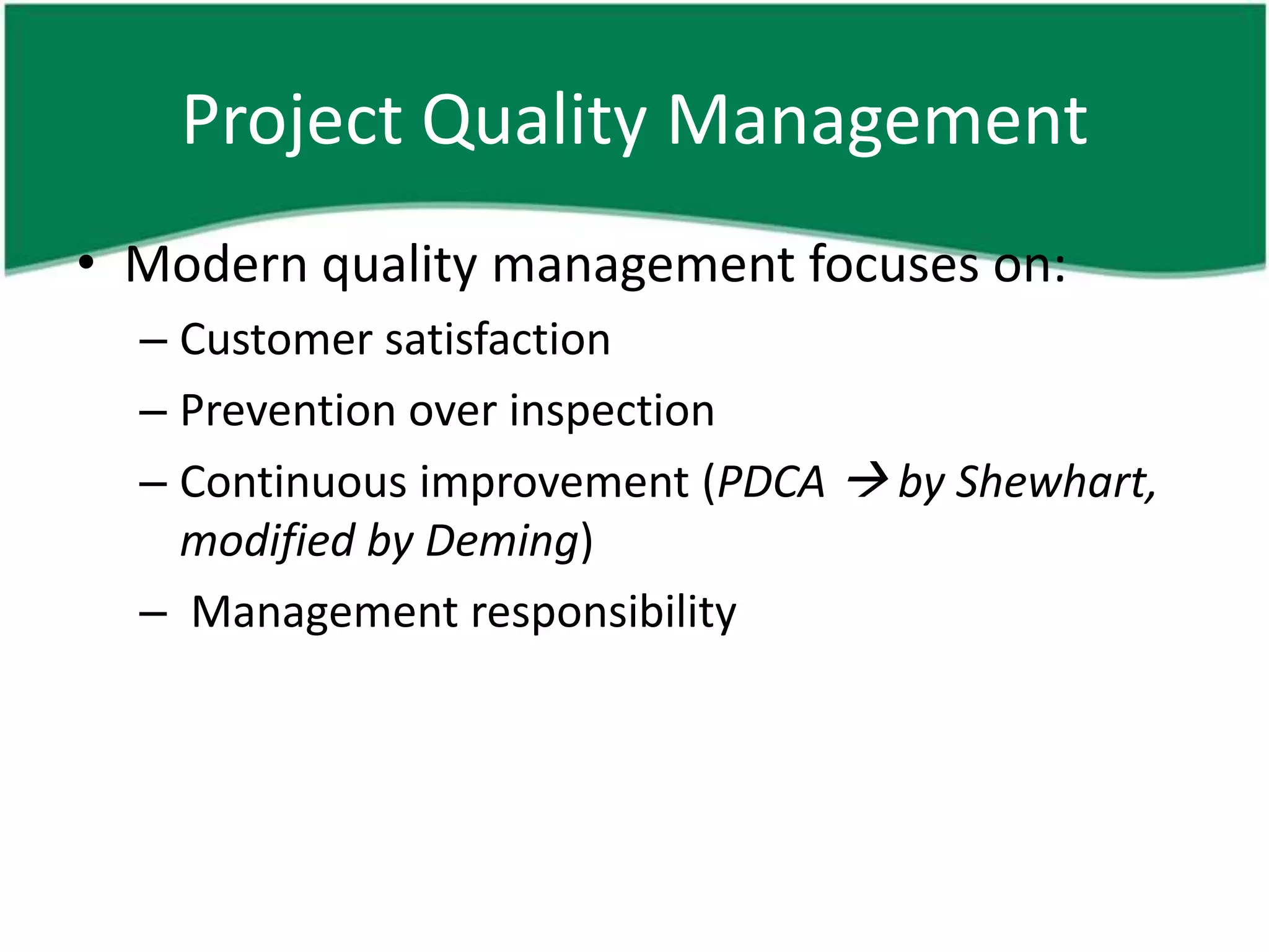 Project Quality Management
• Modern quality management focuses on:
  – Customer satisfaction
  – Prevention over inspection
  – Continuous improvement (PDCA  by Shewhart,
    modified by Deming)
  – Management responsibility
 