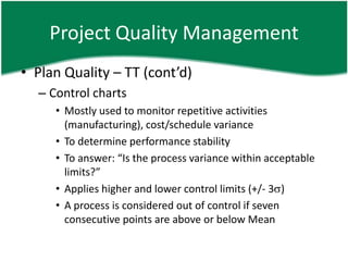 Project Quality Management
• Plan Quality – TT (cont’d)
  – Control charts
     • Mostly used to monitor repetitive activities
       (manufacturing), cost/schedule variance
     • To determine performance stability
     • To answer: “Is the process variance within acceptable
       limits?”
     • Applies higher and lower control limits (+/- 3 )
     • A process is considered out of control if seven
       consecutive points are above or below Mean
 