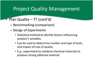 Project Quality Management
• Plan Quality – TT (cont’d)
  – Benchmarking (comparison)
  – Design of Experiments
     • Statistical method to identify factors influencing
       product’s variables
     • Can be used to determine number and type of tests,
       and impact of cost of quality
     • E.g.: experiment to combine chemical materials to
       produce strong adhesive material
 