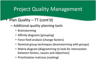 Project Quality Management
• Plan Quality – TT (cont’d)
  – Additional quality planning tools
     • Brainstorming
     • Affinity diagrams (grouping)
     • Force field analysis (change factors)
     • Nominal group techniques (brainstorming with groups)
     • Matrix diagram (diagramming to look for intersection
       between factors, causes and objectives)
     • Prioritization matrices (ranking)
 