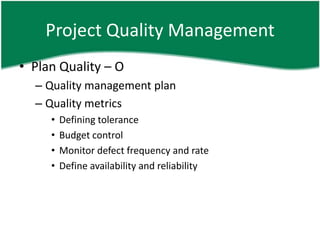 Project Quality Management
• Plan Quality – O
  – Quality management plan
  – Quality metrics
     •   Defining tolerance
     •   Budget control
     •   Monitor defect frequency and rate
     •   Define availability and reliability
 