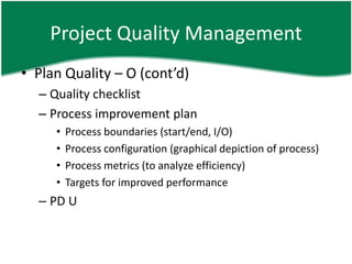 Project Quality Management
• Plan Quality – O (cont’d)
  – Quality checklist
  – Process improvement plan
     •   Process boundaries (start/end, I/O)
     •   Process configuration (graphical depiction of process)
     •   Process metrics (to analyze efficiency)
     •   Targets for improved performance
  – PD U
 